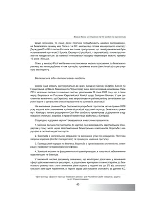 45
Щодо прогнозів, то лише деякі політики передбачають швидке запроваджен-
ня безвізового режиму між Росією та ЄС: наприклад голова міжнародного комітету
Держдуми Росії Костянтин Косачов висловив припущення, що такий режим може бути
встановлений протягом 2-3 років. Експерти (і російські, і європейські) з таким прогно-
зом не погоджуються: за наявної інтенсивності процесу переговори можуть тривати
10 років і більше.
Отже, у випадку Росії ми бачимо «екстенсивну» модель просування до безвізового
режиму, яка не передбачає чітких критеріїв, проміжних етапів (benchmarks) та регуляр-
ного моніторингу.
Балканська або «інтенсивна» модель
Зовсім інша модель застосовується до країн Західних Балкан (Сербія, Боснія та
Герцеговина, Албанія, Македонія та Чорногорія): вона започаткована висновками Ради
ЄС із загальних питань та зовнішніх зносин, ухваленими 28 січня 2008 року, що, в свою
чергу, базуються на Посланні Європейської Комісії щодо Західних Балкан. У цих до-
кументах визначено, що Євросоюз має запропонувати країнам регіону деталізовані до-
рожні карти із детальним описом пріоритетів та шляхів їх реалізації.
На виконання рішення Ради Єврокомісія розробила і протягом квітня-травня 2008
року надала всім зазначеним країнам відповідні «дорожні карти до безвізового режи-
му». Комісар з питань розширення Оллі Рен особисто презентував ці документи у від-
повідних столицях, зокрема, 8 травня презентація відбулась у Белграді.
Структурно «дорожні карти»14
складаються з наступних пріоритетів:
1. Безпека документів (паспортів, ID-карток), їхня відповідність європейським стан-
дартам у тому числі через запровадження біометричних компонентів, боротьба з ко-
рупцією в системі видачі паспортів.
2. Боротьба з нелегальною міграцією та виконання угод про реадмісію. Політика
охорони кордонів (border management) та процедури надання притулку.
3. Громадський порядок та безпека, боротьба з організованою злочинністю, співп-
раця у правовій та правоохоронній сферах.
4. Зовнішні зносини та фундаментальні права громадян, в тому числі забезпечення
прав меншин та біженців.
У заключній частині документу зазначено, що моніторинг досягнень у зазначеній
сфері здійснюватиметься регулярно, а додатковим критерієм готовності країни до без-
візового режиму має стати зниження рівня відмов у наданні віз до 3% від загальної
кількості заяв (для порівняння, в Україні зараз цей показник становить за даними ЄС
14
Для прикладу «Дорожня карта до безвізового режиму» для Республіки Сербія наведена у додатку
на ст. 50 даного видання
Візовий діалог між Україною та ЄС: моделі та перспективи
 