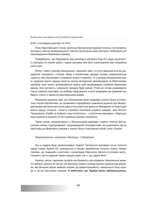 46
6-8%, в попередні роки був 12-14%).
План Європейського Союзу пропонує балканським країнам технічну та експертну
допомогу з метою якнайшвидшого і повного досягнення ними критеріїв, необхідних для
запровадження безвізового режиму.
Передбачено, що Єврокомісія має регулярно звітувати Раді ЄС щодо досягнуто-
го прогресу по кожній країні і перша доповідь має бути оприлюднена вже наприкінці
цього року.
Логіка і навіть лексика балканських «дорожніх карт» істотно відрізняється від до-
кументів, укладених з Росією. Якщо в російському випадку усіляко підкреслюється
«рівність між партнерами та взаємна повага інтересів», то у випадку балканських кра-
їн «дорожні карти» радше схожі на список методичних рекомендацій та обов’язкових
приписів, яких мають дотримуватися країни щоб якнайшвидше отримати безвізовий
режим. Але натомість і результат процесу буде різним: Росія не готова розмінювати
статус «рівного партнера» на свободу пересування, отже її громадяни ще тривалий час
будуть стояти в чергах за європейськими візами.
Реалізація дорожніх карт для балканських країн відкриває значно більш оптиміс-
тичні часові перспективи, що дозволяють передбачати ухвалення рішення про безвізо-
вий режим протягом наступних двох-п’яти років (такі країни як Македонія та Чорногорія
мають кращу ситуацію і можуть отримати позитивне рішення швидше, аніж Боснія-
Герцеговина, Сербія та Албанія, хоча гіпотетично – з політичних міркувань - Євросоюз
може ухвалити рішення по всіх вказаних країнах синхронно).
Таким чином, «візовий діалог» з балканськими країнами з самого початку був на-
лежним чином структурований і супроводжений інструментами, які дозволяють вести
підготовку до безвізового режиму в значно більш інтенсивний спосіб, аніж з Росією.
Перспективи «візового діалогу» з Україною
Яку ж модель буде запропоновано Україні? Остаточної відповідні на це питання
наразі немає. Країни ЄС знаходяться в процесі вироблення спільної позиції. Немає
сумнівів, що традиційні «скептики», насамперед Німеччина, Бельгія та Іспанія, висту-
патимуть проти надання Україні кращих умов, ніж ті, що надані Росії.
Україна, звісно, надсилає сигнали про бажаність застосування «балканської моде-
лі» візового діалогу. В той же час викликає тривогу позиція вищого керівництва держа-
ви, яке більшою мірою виявляє інтерес до демонстраційного, зовнішнього боку спра-
ви, а не до змістовних нюансів. Є небезпека, що Україна може задовольнитись
Візовий діалог між Україною та ЄС: моделі та перспективи
 