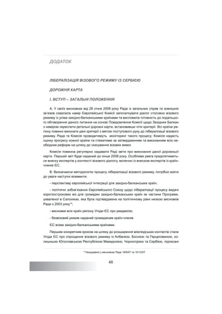 48
ДОДАТОК
ЛІБЕРАЛІЗАЦІЯ ВІЗОВОГО РЕЖИМУ ІЗ СЕРБІЄЮ
ДОРОЖНЯ КАРТА
I. ВСТУП – ЗАГАЛЬНІ ПОЛОЖЕННЯ
A. У своїх висновках від 28 січня 2008 року Рада із загальних справ та зовнішніх
зв’язків схвалила намір Європейської Комісії започаткувати діалог стосовно візового
режиму із усіма західно-балканськими країнами та висловила готовність до подальшо-
го обговорення даного питання на основі Повідомлення Комісії щодо Західних Балкан
з наміром окреслити детальні дорожні карти, встановивши чіткі критерії. Всі країни ре-
гіону повинні виконати дані критерії з метою поступового руху до лібералізації візового
режиму. Рада та Комісія проводитимуть моніторинг такого процесу; Комісія надасть
оцінку прогресу кожної країни та стежитиме за затвердженням та виконанням всіх не-
обхідних реформ на шляху до скасування візових вимог.
Комісія повинна регулярно надавати Раді звіти про виконання даної дорожньої
карти. Перший звіт буде наданий до кінця 2008 року. Особлива увага приділятиметь-
ся внеску експертів у контексті візового діалогу, включно із внеском експертів із країн-
членів ЄС.
B. Визначаючи методологію процесу лібералізації візового режиму, потрібно взяти
до уваги наступні елементи:
- перспективу європейської інтеграції для західно-балканських країн;
- політичні зобов’язання Європейського Союзу щодо лібералізації процесу видачі
короткострокових віз для громадян західно-балканських країн як частини Програми,
ухваленої в Салоніках, яка була підтверджена на політичному рівні низкою висновків
Ради з 2003 року15
;
- висновки всіх країн регіону Угоди ЄС про реадмісію;
- безвізовий режим наданий громадянам країн-членів
ЄС всіма західно-балканськими країнами.
Першим конкретним кроком на шляху до розширення міжлюдських контактів стали
Угоди ЄС про спрощення візового режиму із Албанією, Боснією та Герцеговиною, ко-
лишньою Югославською Республікою Македонією, Чорногорією та Сербією, підписані
15
Нещодавно у висновках Ради 18/6/07 та 10/12/07
 