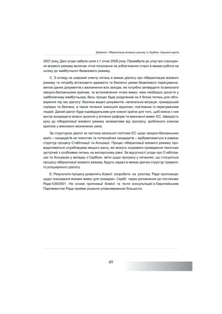 49
2007 року. Дані угоди набули сили з 1 січня 2008 року. Преамбула до угод про спрощен-
ня візового режиму включає чітке посилання на зобов’язання сторін в межах роботи на
шляху до майбутнього безвізового режиму.
C. З огляду на широкий спектр питань в межах діалогу про лібералізацію візового
режиму та потребу встановити адекватні та безпечні умови безвізового пересування,
метою даних документів є визначення всіх заходів, які потрібно затвердити та виконати
західно-балканським країнам, та встановлення чітких вимог, яких необхідно досягти у
найближчому майбутньому. Весь процес буде розділений на 4 блоки питань для обго-
ворення під час діалогу: безпека видачі документів, нелегальна міграція, громадський
порядок та безпека, а також питання зовнішніх відносин, пов’язаних із пересуванням
людей. Даний діалог буде індивідуальним для кожної країни для того, щоб кожна з них
могла зосередити власні зусилля у втіленні реформ та виконанні вимог ЄС. Швидкість
руху до лібералізації візового режиму залежатиме від прогресу, зробленого кожною
країною у виконанні визначених умов.
За структурою діалог як частина загальної політики ЄС щодо західно-балканських
країн – кандидатів на членство та потенційних кандидатів – відбуватиметься в рамках
структур процесу Стабілізації та Асоціації. Процес лібералізації візового режиму про-
водитиметься службовцями вищого рангу, які можуть ініціювати проведення технічних
зустрічей з особливих питань на експертному рівні. За відсутності угоди про Стабіліза-
цію та Асоціацію у випадку з Сербією, звіти щодо прогресу у питаннях, що стосуються
процесу лібералізації візового режиму, будуть надані в межах діючих структур тривало-
го розширеного діалогу.
D. Результати процесу дозволять Комісії розробити на розгляд Ради пропозицію
щодо скасування візових вимог для громадян Сербії через доповнення до постанови
Ради 539/2001. На основі пропозиції Комісії та після консультацій із Європейським
Парламентом Рада прийме рішення уповноваженою більшістю.
Додаток: Лібералізація візового режиму із Сербією: дорожня карта
 