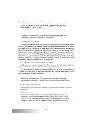 50
ДОРОЖНЯ КАРТА: НА ШЛЯХУ ДО БЕЗВІЗОВОГО
РЕЖИМУ ІЗ СЕРБІЄЮ
I. Вимоги, необхідні для належного виконання Угод ЄС про
спрощення візового режиму та реадмісію.
A. УГОДА ПРО РЕАДМІСІЮ:
Сербія повинна вжити необхідних заходів, що забезпечують ефективне виконання
Угоди ЄС про реадмісію та, зокрема, заміну попередніх двосторонніх угод чи домов-
леностей угодою ЄС про реадмісію, висновку «протоколів виконання» в межах країн-
членів ЄС, затвердження заходів, що забезпечують наявність належної інфраструкту-
ри, достатньої кількості працівників для роботи із заявками на реадмісію, дотримання
термінів, визначених Угодою ЄС про реадмісію, рішень про відмову заявникам на ре-
адмісію тільки з причин, визначених Угодою ЄС про реадмісію, прийняття «стандарту
проїзного документу ЄС з метою вислання», прийняття заявок на реадмісію від аплі-
кантів з країн третього світу чи осіб без громадянства.
B. УГОДА ПРО СПРОЩЕННЯ ВІЗОВОГО РЕЖИМУ:
Сербія повинна тісно співпрацювати із Європейською Комісією задля підтримки
виконання Угоди про спрощення візового режиму країнами-членами
ЄС, забезпечуючи, зокрема, постійний моніторинг всіх установ, владних структур
та органів, відповідальних за виконання даної Угоди у Сербії в межах видачі запро-
шень, сертифікатів та інших документів.
II. Вимоги щодо безпеки документів, нелегальної міграції,
громадського порядку та безпеки, а також зовнішніх відносин
БЛОК 1: Безпека документів
Паспорти/ проїзні документи, картки на посвідчення особи та особисті
документи
Сербія повинна:
• видавати біометричні проїзні документи, придатні до автоматичного
зчитування згідно стандартів Міжнародної організації Цивільної Авіації
ICAO та ЄС, та поступово ввести систему видачі документів на основі
біометричних даних, включно із фотокартками та відбитками пальців;
Додаток: Лібералізація візового режиму із Сербією: дорожня карта
 