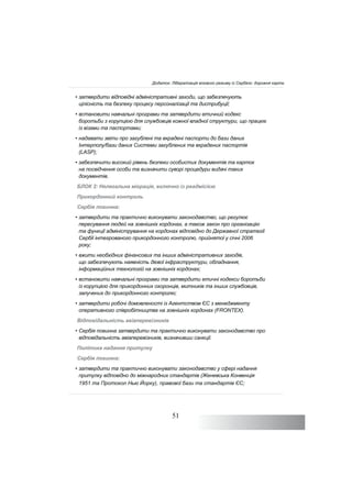 51
• затвердити відповідні адміністративні заходи, що забезпечують
цілісність та безпеку процесу персоналізації та дистрибуції;
• встановити навчальні програми та затвердити етичний кодекс
боротьби з корупцією для службовців кожної владної структури, що працює
із візами та паспортами;
• надавати звіти про загублені та вкрадені паспорти до бази даних
Інтерполу/бази даних Системи загублених та вкрадених паспортів
(LASP);
• забезпечити високий рівень безпеки особистих документів та карток
на посвідчення особи та визначити суворі процедури видачі таких
документів.
БЛОК 2: Нелегальна міграція, включно із реадмісією
Прикордонний контроль
Сербія повинна:
• затвердити та практично виконувати законодавство, що регулює
пересування людей на зовнішніх кордонах, а також закон про організацію
та функції адміністрування на кордонах відповідно до Державної стратегії
Сербії інтегрованого прикордонного контролю, прийнятої у січні 2006
року;
• вжити необхідних фінансових та інших адміністративних заходів,
що забезпечують наявність дієвої інфраструктури, обладнання,
інформаційних технологій на зовнішніх кордонах;
• встановити навчальні програми та затвердити етичні кодекси боротьби
із корупцією для прикордонних охоронців, митників та інших службовців,
залучених до прикордонного контролю;
• затвердити робочі домовленості із Агентством ЄС з менеджменту
оперативного співробітництва на зовнішніх кордонах (FRONTEX).
Відповідальність авіаперевізників
• Сербія повинна затвердити та практично виконувати законодавство про
відповідальність авіаперевізників, визначивши санкції.
Політика надання притулку
Сербія повинна:
• затвердити та практично виконувати законодавство у сфері надання
притулку відповідно до міжнародних стандартів (Женевська Конвенція
1951 та Протокол Нью Йорку), правової бази та стандартів ЄС;
Додаток: Лібералізація візового режиму із Сербією: дорожня карта
 