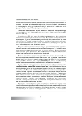 8
вздовж спільного кордону. Тепер же практично всю прикордонну торгівлю принаймні на
кордонах з Польщею та Словаччиною перебрали сусіди, що поглибило кризові явища
на місцевому ринку зайнятості і сприяє збільшенню дистанції між стандартами життя
громадян України та країн ЄС у прикордонних районах.
Тимчасовим виходом з даної ситуації може стати повноцінне запровадження ма-
лого прикордонного руху вздовж українсько-шенгенського кордону, що очікується у 2-й
половині 2008 року.
Станом на літо 2008 року можна констатувати, що розширення Шенгенської зони
позитивним чином вплинуло лише на незначний (1-2%) відсоток громадян України, які
й раніше мали доступ до шенгенських віз, подорожуючи як до країн Західної, так і Цен-
тральної Європи. Тепер ці громадяни позбавлені необхідності отримувати національні
візи центральноєвропейських країн – однієї візи достатньо для відвідування будь-якої
з 24-х країн Шенгенської зони, або кількох одразу.
Безумовно, певний позитивний вплив відчули організовані туристи та туристичні
компанії, які можуть здійснювати комплексні тури до кількох країн ЄС одразу – це по-
жвавить освоєння українськими туристами популярних в Європі туристичних марш-
рутів на кшталт Краків-Прага-Відень, Вільнюс-Рига-Таллінн чи Будапешт-Братіслава-
Відень, адже замість трьох віз тепер потрібна лише одна.
В той же час негативні наслідки розширення Шенгенської зони відчула на собі зна-
чно більша частина громадян України, аніж кількість тих, хто виграв. В абсолютних
цифрах скорочення кількості поїздок громадян України до ЄС є значною: негативна
тенденція є більш глибокою, аніж у період 2000-2004 років, коли на зміну безвізовому
режиму прийшли національні візи країн-кандидатів (з 2004 року – членів ЄС).
Суспільний вимір впливу розширення Шенгенської зони на Україну полягає в по-
глибленні розриву між елітами і рештою суспільства. Представники елітних верств,
що й раніше мали доступ до шенгенських віз, переважно виграли від розширення Шен-
генської зони, позбавившись зайвого клопоту з отриманням національних віз країн Цен-
тральної Європи. Власники дипломатичних паспортів (дипломати, народні депутати,
урядовці) взагалі позбулися проблеми і тепер мають право безвізового в’їзду до країн
ЄС. В той же час широкі верстви населення, що подорожували до сусідніх країн ЄС з
метою приватного бізнесу, пошуку роботи, навчання, відвідання родичів чи знайомих,
приватного туризму – отримали значну перешкоду у вигляді нових шенгенських вимог.
Більшість з них змушена відмовитись від поїздок або мінімізувати їх. Особливо очевид-
ною ця проблема є в прикордонних регіонах.
Враховуючи невисокий рівень суспільної культури в Україні, така ситуація може
сприяти поглибленню відчуження між різними (за соціальним та майновим статусом)
верствами населення. Крім того, скасування віз для однієї суспільної меншості та спро-
щення доступу до віз для іншої може слугувати тим «хабарем», який знизить мотива-
Розширення Шенгенської зони - вплив на Україну
 