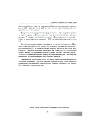 9
цію «привілейованих» верств до подальшого лобіювання повного скасування візового
режиму з ЄС – адже для них ця проблема стане вже або зовсім неактуальною, або її
чутливість значно зменшиться.
Відчуження може торкнутися і міжнародних взаємин – адже ситуація із правами
на перетин кордону є абсолютно асиметричною, дискримінаційною для українських
громадян. Як наслідок, все більшої популярності набувають євроскептичні настрої в
Україні та заклики відновити скасований у 2005 році візовий режим для країн-членів
ЄС.
Ситуація, що склалася зараз із міжлюдськими контактами між Україною та ЄС ви-
никла не раптово. Перспектива наявних нині негативних наслідків прогнозувалася в
дослідженнях ЦМКЗПУ та наших партнерів у минулому, зокрема, в аналітичній допо-
віді «Візи з «людським обличчям»? Переговори між Україною та ЄС із лібералізації
візового режиму», оприлюдненій Фундацією Стефана Баторія у співпраці з ЦМКЗПУ
2006 року1
. Сторони не в повній мірі врахували прогнозовані наслідки, а запропоновані
рекомендації експертів реалізували лише частково і вибірково.
Тим не менше, уроки перших місяців, що минули з часу розширення Шенгенської
зони, мають бути вивчені. Для цього принаймні необхідно визнати, що тих заходів, що
були здійснені для запобігання наявних проблем виявилось недостатньо, що позначи-
лось на життєвих інтересах громадян.
1
Веб-сайт Фундації Стефана Баторія http://www.batory.org.pl/doc/wizy-ukr.pdf
Розширення Шенгенської зони - вплив на Україну
 