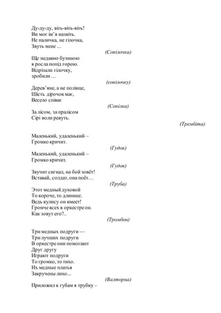 Ду-ду-ду, віть-віть-віть!
Ви моє ім’я назвіть.
Не паличка, не гілочка,
Звуть мене ...
(Сопілочка)
Ще недавно бузиною
я росла попід горою.
Відрізали гілочку,
зробили…
(сопілочку)
Дерев’яне, а не полінце,
Шість дірочокмає,
Весело співає
(Сопілка)
За лісом, за пралісом
Сірі воли ревуть.
(Трембіта)
Маленький, удаленький –
Громко кричит.
(Гудок)
Маленький, удаленький –
Громко кричит.
(Гудок)
Звучит сигнал, на бойзовёт!
Вставай, солдат, она поёт…
(Труба)
Этот медныйдуховой
То короче, то длиннее.
Ведь кулису он имеет!
Громчевсех в оркестреон.
Как зовут его?..
(Тромбон)
Тримедных подруги —
Трилучших подруги
В оркестреони помогают
Друг другу
Играют подруги
То громко, то тихо.
Их медные платья
Закручены лихо...
(Валторна)
Приложил к губам я трубку –
 