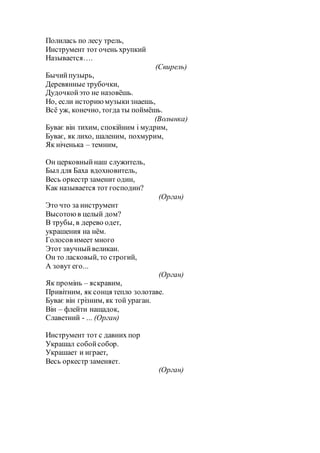Полилась по лесу трель,
Инструмент тот очень хрупкий
Называется….
(Свирель)
Бычийпузырь,
Деревянные трубочки,
Дудочкойэто не назовёшь.
Но, если историюмузыкизнаешь,
Всё уж, конечно, тогда ты поймёшь.
(Волынка)
Буває він тихим, спокійним і мудрим,
Буває, як лихо, шаленим, похмурим,
Як ніченька – темним,
Он церковныйнаш служитель,
Был для Баха вдохновитель,
Весь оркестр заменит один,
Как называется тот господин?
(Орган)
Это что за инструмент
Высотоюв целый дом?
В трубы, в дерево одет,
украшения на нём.
Голосов имеет много
Этот звучныйвеликан.
Он то ласковый, то строгий,
А зовут его...
(Орган)
Як промінь – яскравим,
Привітним, як сонця тепло золотаве.
Буває він грізним, як той ураган.
Він – флейти нащадок,
Славетний - ... (Орган)
Инструмент тот с давних пор
Украшал собойсобор.
Украшает и играет,
Весь оркестр заменяет.
(Орган)
 