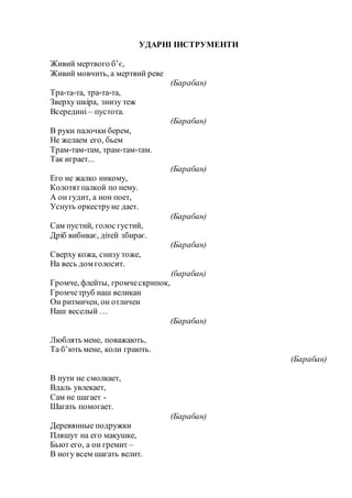 УДАРНІ ІНСТРУМЕНТИ
Живий мертвого б’є,
Живий мовчить, а мертвий реве
(Барабан)
Тра-та-та, тра-та-та,
Зверху шкіра, знизу теж
Всередині – пустота.
(Барабан)
В руки палочки берем,
Не желаем его, бьем
Трам-там-там, трам-там-там.
Так играет...
(Барабан)
Его не жалко никому,
Колотятпалкой по нему.
А он гудит, а нон поет,
Уснуть оркеструне дает.
(Барабан)
Сам пустий, голос густий,
Дріб вибиває, дітей збирає.
(Барабан)
Сверху кожа, снизу тоже,
На весь дом голосит.
(барабан)
Громче, флейты, громческрипок,
Громчетруб наш великан
Он ритмичен, он отличен
Наш веселый …
(Барабан)
Люблять мене, поважають,
Та б’ють мене, коли грають.
(Барабан)
В пути не смолкает,
Вдаль увлекает,
Сам не шагает -
Шагать помогает.
(Барабан)
Деревянные подружки
Пляшут на его макушке,
Бьют его, а он гремит –
В ногу всем шагать велит.
 