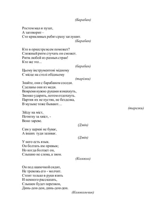 (Барабан)
Ростом мал и пузат,
А заговорит –
Сто крикливых ребятсразу заглушит.
(Барабан)
Кто в оркестревсем поможет?
Сложныйритм стучать он сможет.
Ритм любой из разныхстран!
Кто же это...
(барабан)
Цьому інструментові мідному
Є місце на столі обідньому
(тарілки)
Знайте, они с барабаном соседи.
Сделаны они из меди.
Вовремя нужно руками взмахнуть,
Звонко ударить, потом отдохнуть.
Партия их не пустяк, не безделка,
В музыке тоже бывают…
(тарелки)
Зійду на міст,
Потягну за хвіст, -
Воно зареве.
(Дзвін)
Сам у церкві не буває,
А інших туди зазиває.
(Дзвін)
У него есть язык.
Он болтать им привык;
Но когда болтает он,
Слышно не слова, а звон.
(Колокол)
Он под шапочкойсидит,
Не тревожь его - молчит.
Стоит только в руки взять
И немного рассказать,
Слышен будет перезвон,
Динь-дон-дон, динь-дон-дон.
(Колокольчик)
 