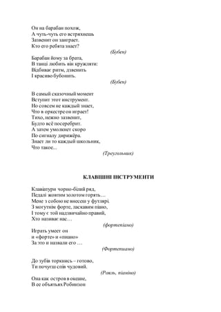 Он на барабан похож,
А чуть-чуть его встряхнешь
Зазвенит он заиграет.
Кто его ребятазнает?
(Бубен)
Барабан йому за брата,
В танці любить він кружляти:
Відбиває ритм, дзвенить
І красиво бубонить.
(Бубен)
В самый сказочныймомент
Вступит этот инструмент.
Но совсем не каждый знает,
Что в оркестреон играет!
Тихо, нежно зазвенит,
Будто всё посеребрит.
А затем умолкнет скоро
По сигналу дирижёра.
Знает ли то каждый школьник,
Что такое...
(Треугольник)
КЛАВІШНІ ІНСТРУМЕНТИ
Клавіатури чорно-білийряд,
Педалі жовтим золотом горять…
Мене з собоюне внесеш у футлярі.
З могутнім форте, ласкавим піано,
І тому є той надзвичайно правий,
Хто називає нас…
(фортепіано)
Играть умеет он
и «форте» и «пиано»
За это и назвали его …
(Фортепиано)
До зубів торкнись – готово,
Ти почуєш спів чудовий.
(Рояль, піаніно)
Она как остров в океане,
В ее объятьяхРобинзон
 