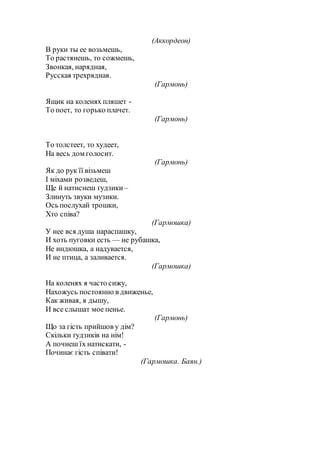 (Аккордеон)
В руки ты ее возьмешь,
То растянешь, то сожмешь,
Звонкая, нарядная,
Русская трехрядная.
(Гармонь)
Ящик на коленях пляшет -
То поет, то горько плачет.
(Гармонь)
То толстеет, то худеет,
На весь дом голосит.
(Гармонь)
Як до рук її візьмеш
І міхами розведеш,
Ще й натиснеш ґудзики –
Злинуть звуки музики.
Ось послухай трошки,
Хто співа?
(Гармошка)
У нее вся душа нараспашку,
И хоть пуговки есть — не рубашка,
Не индюшка, а надувается,
И не птица, а заливается.
(Гармошка)
На коленях я часто сижу,
Нахожусь постоянно в движенье,
Как живая, я дышу,
И все слышат мое пенье.
(Гармонь)
Що за гість прийшов у дім?
Скільки ґудзиків на нім!
А почнеш їх натискати, -
Починає гість співати!
(Гармошка. Баян.)
 
