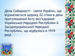 День Соборності – свято України, що
відзначається щороку 22 січня в день
проголошення Акту воз’єднання
Української Народної Республіки й
Західноукраїнської Народної
Республіки, що відбулося в 1919
році.
 