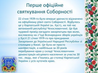 Перше офіційне
святкування Соборності
22 січня 1939-го було вперше урочисто відзначено
на офіційному рівні свято Соборності. Відбулось
це у Карпатській Україні (м. Хуст), на той час
автономній республіці Чехословаччині. Це був
чудовий привід нагадати закарпатцям про волю,
висловлену на з’їзді Всенародних зборів українців
у Хусті 21 січня 1919-го про приєднання
Закарпання до Української Народної Республіки зі
столицею у Києві. Це була не просто
маніфестація, а найбільша за 20 років
перебування краю у складі Чехословаччини
демонстрація місцевого населення за участю 30
тис. люду, яке з’їхалось до столиці Карпатської
України з усіх куточків краю.
 