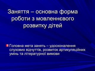 Заняття – основна формаЗаняття – основна форма
роботи з мовленнєвогороботи з мовленнєвого
розвитку дітейрозвитку дітей
Головна мета занять – удосконаленняГоловна мета занять – удосконалення
слухових відчуттів, розвиток артикуляційнихслухових відчуттів, розвиток артикуляційних
умінь та літературної вимовиумінь та літературної вимови
 