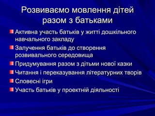Розвиваємо мовлення дітейРозвиваємо мовлення дітей
разом з батькамиразом з батьками
Активна участь батьків у житті дошкільногоАктивна участь батьків у житті дошкільного
навчального закладунавчального закладу
Залучення батьків до створенняЗалучення батьків до створення
розвивального середовищарозвивального середовища
Придумування разом з дітьми нової казкиПридумування разом з дітьми нової казки
Читання і переказування літературних творівЧитання і переказування літературних творів
Словесні ігриСловесні ігри
Участь батьків у проектній діяльностіУчасть батьків у проектній діяльності
 