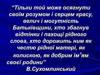““Тільки той може осягнутиТільки той може осягнути
своїм розумом і серцем красу,своїм розумом і серцем красу,
велич і могутністьвелич і могутність
Батьківщини, хто збагнувБатьківщини, хто збагнув
відтінки і пахощі рідноговідтінки і пахощі рідного
слова, хто дорожить ним якслова, хто дорожить ним як
честю рідної матері, якчестю рідної матері, як
колискою, як добрим імколискою, як добрим ім’’ямям
своєї родини”своєї родини”
В.СухомлинськийВ.Сухомлинський
 