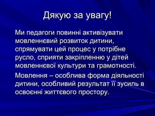 Дякую за увагу!Дякую за увагу!
Ми педагоги повинні активізуватиМи педагоги повинні активізувати
мовленнєвий розвиток дитини,мовленнєвий розвиток дитини,
спрямувати цей процес у потрібнеспрямувати цей процес у потрібне
русло, сприяти закріпленню у дітейрусло, сприяти закріпленню у дітей
мовленнєвої культури та грамотності.мовленнєвої культури та грамотності.
Мовлення – особлива форма діяльностіМовлення – особлива форма діяльності
дитини, особливий результат її зусиль вдитини, особливий результат її зусиль в
освоєнні життєвого простору.освоєнні життєвого простору.
 
