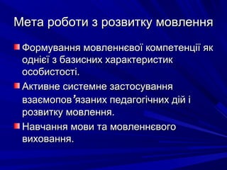 Мета роботи з розвитку мовленняМета роботи з розвитку мовлення
Формування мовленнєвої компетенції якФормування мовленнєвої компетенції як
однієї з базисних характеристикоднієї з базисних характеристик
особистості.особистості.
Активне системне застосуванняАктивне системне застосування
взаємоповвзаємопов’’язаних педагогічних дій іязаних педагогічних дій і
розвитку мовлення.розвитку мовлення.
Навчання мови та мовленнєвогоНавчання мови та мовленнєвого
виховання.виховання.
 