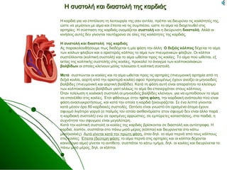 Η συστολή και διαστολή της καρδιάςΗ συστολή και διαστολή της καρδιάς
Η καρδιά για να επιτέλεση τη λειτουργία της σαν αντλία, πρέπει να διευρύνει τις κοιλότητές της,
ώστε να γεμίσουν με αίμα και έπειτα να τις συμπιέσει, ώστε το αίμα να διοχετευθεί στις
αρτηρίες. Η σύσπαση της καρδιάς ονομάζεται συστολή και η διεύρυνση διαστολή. Αλλά οι
κινήσεις αυτές δεν γίνονται ταυτόχρονα σε όλες της κοιλότητες της καρδιάς.
Η συστολή και διαστολή της καρδιάς
Ας παρακολουθήσουμε πως διαδέχεται η μία φάση την άλλη. Ο δεξιός κόλπος δέχεται το αίμα
των κοίλων φλεβών και ο αριστερός κόλπος το αίμα των πνευμονικών φλεβών. Οι κόλποι
συστέλλονται (κολπική συστολή) και το αίμα ωθείται προς τις κοιλίες. Το αίμα πού ωθείται, εξ
αιτίας της κολπικής συστολής στις κοιλίες, προκαλεί το άνοιγμα των κολποκοιλιακών
βαλβίδων οι οποίες κλείνουν μόλις τελειώσει ή κολπική συστολή.
Μετά συσπώνται οι κοιλίες και το αίμα ωθείται προς τις αρτηρίες (πνευμονική αρτηρία από τη
δεξιά κοιλία, αορτή από την αριστερά κοιλία) αφού προηγουμένως έχουν ανοίξει οι μηνοειδείς
βαλβίδες (πνευμονική και αορτική βαλβίδα). Κατά τη φάση αυτή είναι απαραίτητο το κλείσιμο
των κολποκοιλιακών βαλβίδων γιατί αλλιώς το αίμα θα επανερχόταν στους κόλπους.
Όταν τελείωση η κοιλιακή συστολή οι μηνοειδείς βαλβίδες κλείνουν, για να εμποδίσουν το αίμα
να επανέλθει στις κοιλίες. Έτσι φθάνουμε στην τρίτη φάση, την καρδιακή ανάπαυλα πού είναι
φάση ανασυγκροτήσεως, και κατά την οποία η καρδιά ξεκουράζεται. Σε ένα λεπτό γίνονται
κατά μέσον όρο 80 καρδιακές συστολές. Ωστόσο είναι γνωστό ότι ορισμένα άτομα έχουν
σφυγμό λιγότερο γοργό (ο παλμός τον οποίο αισθανόμαστε στον σφυγμό δεν είναι άλλο παρά
η καρδιακή συστολή) ενώ σε ορισμένες αρρώστιες, σε εμπύρετες καταστάσεις, στα παιδιά, η
συχνότητα του σφυγμού είναι μεγαλύτερη.
Κατά την κολπική συστολή οι κοιλίες της καρδιάς βρίσκονται σε διαστολή και αντίστροφα. Η
καρδιά, λοιπόν, συσπάται στο πάνω μισό μέρος (κόλποι) και διευρύνεται στο κάτω
μισό(κοιλιές). Αυτό γίνεται κατά την πρώτη φάση, όταν δηλ. το αίμα περνά από τους κόλπους
στις κοιλίες. Έπειτα (δεύτερη φάση: το αίμα περνά στις αρτηρίες και οι κόλποι δέχονται
καινούργιο αίμα) γίνεται το αντίθετο, συσπάται το κάτω τμήμα, δηλ. οι κοιλίες και διευρύνεται το
πάνω μισό μέρος, δηλ. οι κόλποι.
 