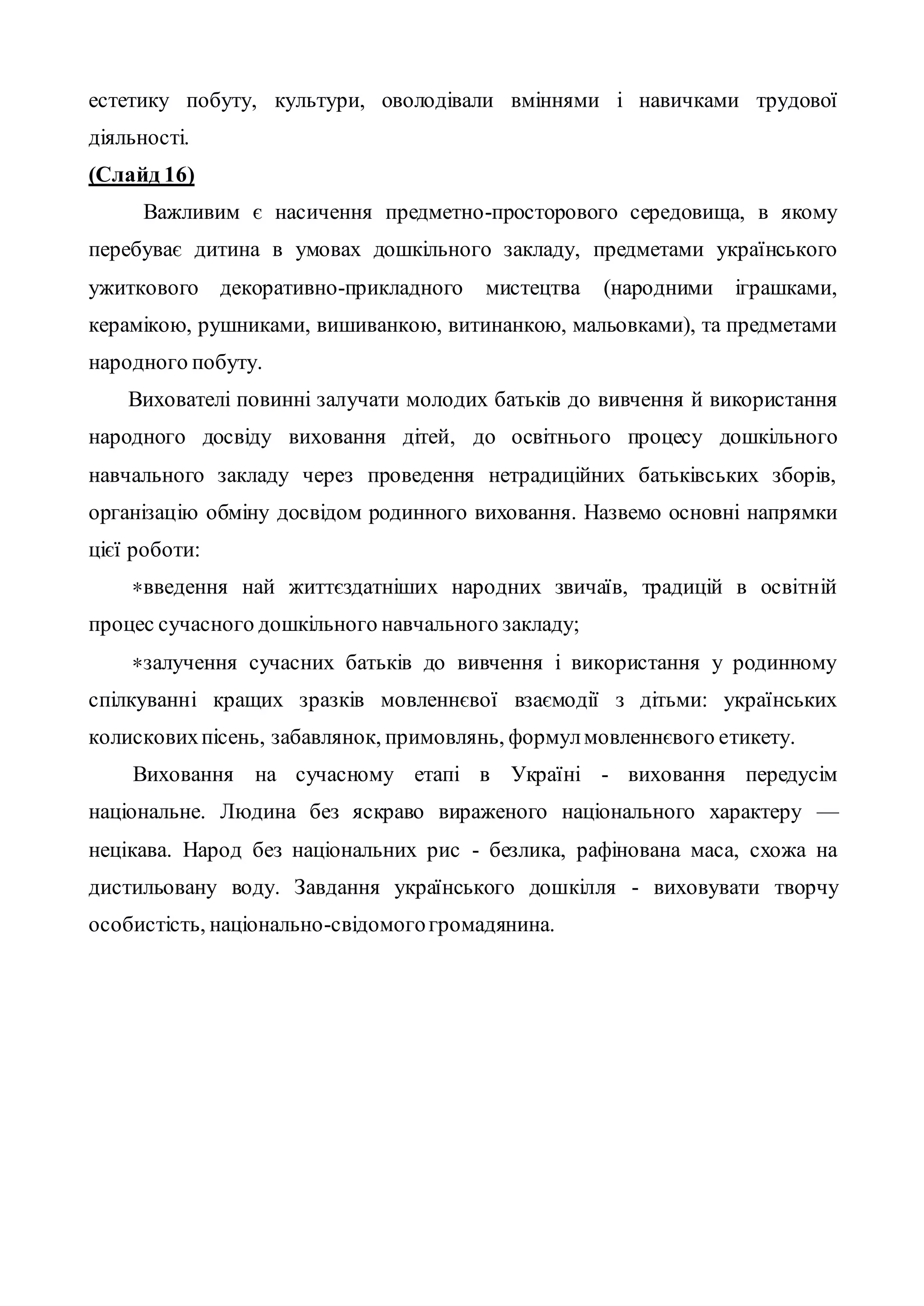 естетику побуту, культури, оволодівали вміннями і навичками трудової
діяльності.
(Слайд 16)
Важливим є насичення предметно-просторового середовища, в якому
перебуває дитина в умовах дошкільного закладу, предметами українського
ужиткового декоративно-прикладного мистецтва (народними іграшками,
керамікою, рушниками, вишиванкою, витинанкою, мальовками), та предметами
народного побуту.
Вихователі повинні залучати молодих батьків до вивчення й використання
народного досвіду виховання дітей, до освітнього процесу дошкільного
навчального закладу через проведення нетрадиційних батьківських зборів,
організацію обміну досвідом родинного виховання. Назвемо основні напрямки
цієї роботи:
*введення най життєздатніших народних звичаїв, традицій в освітній
процес сучасного дошкільного навчального закладу;
*залучення сучасних батьків до вивчення і використання у родинному
спілкуванні кращих зразків мовленнєвої взаємодії з дітьми: українських
колисковихпісень, забавлянок, примовлянь, формулмовленнєвого етикету.
Виховання на сучасному етапі в Україні - виховання передусім
національне. Людина без яскраво вираженого національного характеру —
нецікава. Народ без національних рис - безлика, рафінована маса, схожа на
дистильовану воду. Завдання українського дошкілля - виховувати творчу
особистість, національно-свідомогогромадянина.
 