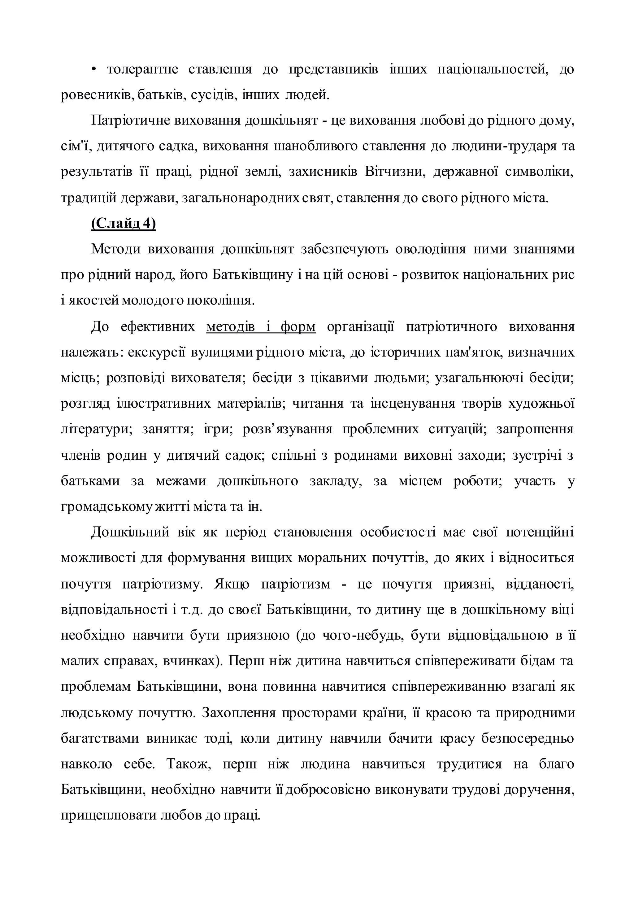 • толерантне ставлення до представників інших національностей, до
ровесників, батьків, сусідів, інших людей.
Патріотичне виховання дошкільнят - це виховання любові до рідного дому,
сім'ї, дитячого садка, виховання шанобливого ставлення до людини-трударя та
результатів її праці, рідної землі, захисників Вітчизни, державної символіки,
традицій держави, загальнонароднихсвят, ставлення до свого рідного міста.
(Слайд 4)
Методи виховання дошкільнят забезпечують оволодіння ними знаннями
про рідний народ, його Батьківщину і на цій основі - розвиток національних рис
і якостеймолодого покоління.
До ефективних методів і форм організації патріотичного виховання
належать: екскурсії вулицями рідного міста, до історичних пам'яток, визначних
місць; розповіді вихователя; бесіди з цікавими людьми; узагальнюючі бесіди;
розгляд ілюстративних матеріалів; читання та інсценування творів художньої
літератури; заняття; ігри; розв’язування проблемних ситуацій; запрошення
членів родин у дитячий садок; спільні з родинами виховні заходи; зустрічі з
батьками за межами дошкільного закладу, за місцем роботи; участь у
громадськомужитті міста та ін.
Дошкільний вік як період становлення особистості має свої потенційні
можливості для формування вищих моральних почуттів, до яких і відноситься
почуття патріотизму. Якщо патріотизм - це почуття приязні, відданості,
відповідальності і т.д. до своєї Батьківщини, то дитину ще в дошкільному віці
необхідно навчити бути приязною (до чого-небудь, бути відповідальною в її
малих справах, вчинках). Перш ніж дитина навчиться співпереживати бідам та
проблемам Батьківщини, вона повинна навчитися співпереживанню взагалі як
людському почуттю. Захоплення просторами країни, її красою та природними
багатствами виникає тоді, коли дитину навчили бачити красу безпосередньо
навколо себе. Також, перш ніж людина навчиться трудитися на благо
Батьківщини, необхідно навчити їїдобросовісно виконувати трудові доручення,
прищеплювати любов до праці.
 