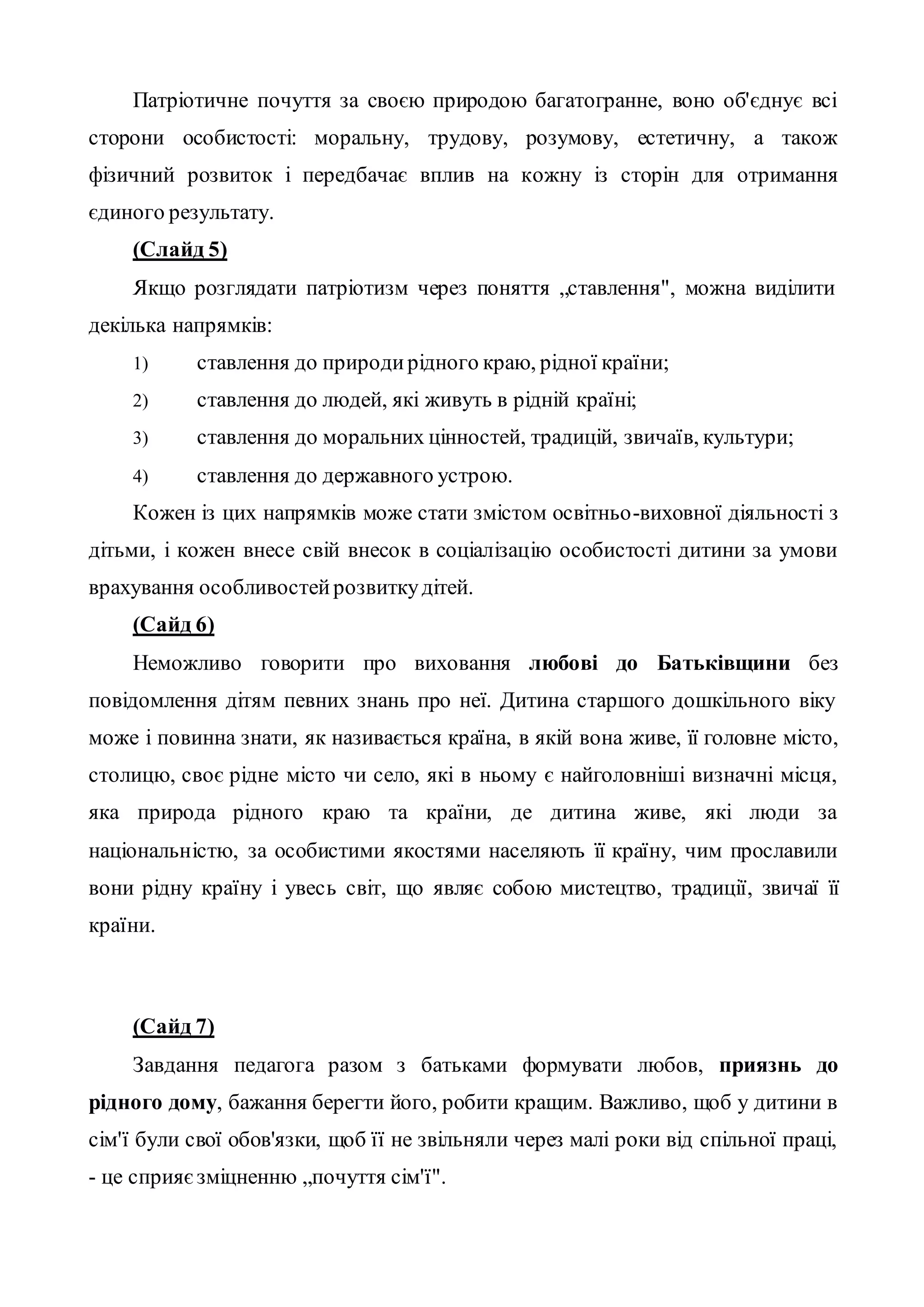Патріотичне почуття за своєю природою багатогранне, воно об'єднує всі
сторони особистості: моральну, трудову, розумову, естетичну, а також
фізичний розвиток і передбачає вплив на кожну із сторін для отримання
єдиного результату.
(Слайд 5)
Якщо розглядати патріотизм через поняття „ставлення", можна виділити
декілька напрямків:
1) ставлення до природирідного краю, рідної країни;
2) ставлення до людей, які живуть в рідній країні;
3) ставлення до моральних цінностей, традицій, звичаїв, культури;
4) ставлення до державного устрою.
Кожен із цих напрямків може стати змістом освітньо-виховної діяльності з
дітьми, і кожен внесе свій внесок в соціалізацію особистості дитини за умови
врахування особливостейрозвиткудітей.
(Сайд 6)
Неможливо говорити про виховання любові до Батьківщини без
повідомлення дітям певних знань про неї. Дитина старшого дошкільного віку
може і повинна знати, як називається країна, в якій вона живе, її головне місто,
столицю, своє рідне місто чи село, які в ньому є найголовніші визначні місця,
яка природа рідного краю та країни, де дитина живе, які люди за
національністю, за особистими якостями населяють її країну, чим прославили
вони рідну країну і увесь світ, що являє собою мистецтво, традиції, звичаї її
країни.
(Сайд 7)
Завдання педагога разом з батьками формувати любов, приязнь до
рідного дому, бажання берегти його, робити кращим. Важливо, щоб у дитини в
сім'ї були свої обов'язки, щоб її не звільняли через малі роки від спільної праці,
- це сприяєзміцненню „почуття сім'ї".
 