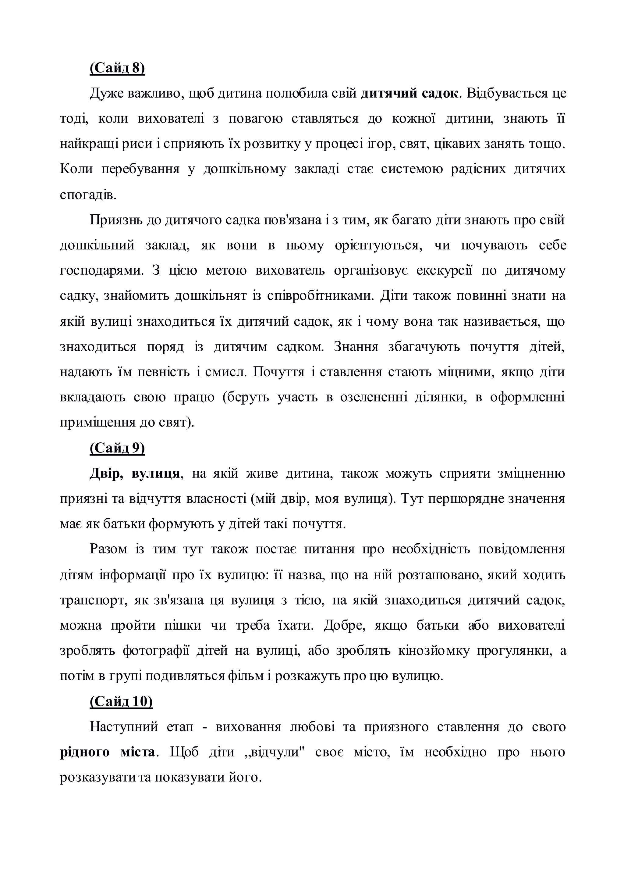 (Сайд 8)
Дуже важливо, щоб дитина полюбила свій дитячий садок. Відбувається це
тоді, коли вихователі з повагою ставляться до кожної дитини, знають її
найкращі риси і сприяють їх розвитку у процесі ігор, свят, цікавих занять тощо.
Коли перебування у дошкільному закладі стає системою радісних дитячих
спогадів.
Приязнь до дитячого садка пов'язана і з тим, як багато діти знають про свій
дошкільний заклад, як вони в ньому орієнтуються, чи почувають себе
господарями. З цією метою вихователь організовує екскурсії по дитячому
садку, знайомить дошкільнят із співробітниками. Діти також повинні знати на
якій вулиці знаходиться їх дитячий садок, як і чому вона так називається, що
знаходиться поряд із дитячим садком. Знання збагачують почуття дітей,
надають їм певність і смисл. Почуття і ставлення стають міцними, якщо діти
вкладають свою працю (беруть участь в озелененні ділянки, в оформленні
приміщення до свят).
(Сайд 9)
Двір, вулиця, на якій живе дитина, також можуть сприяти зміцненню
приязні та відчуття власності (мій двір, моя вулиця). Тут першорядне значення
має як батьки формують у дітей такі почуття.
Разом із тим тут також постає питання про необхідність повідомлення
дітям інформації про їх вулицю: її назва, що на ній розташовано, який ходить
транспорт, як зв'язана ця вулиця з тією, на якій знаходиться дитячий садок,
можна пройти пішки чи треба їхати. Добре, якщо батьки або вихователі
зроблять фотографії дітей на вулиці, або зроблять кінозйомку прогулянки, а
потім в групі подивляться фільм і розкажуть про цю вулицю.
(Сайд 10)
Наступний етап - виховання любові та приязного ставлення до свого
рідного міста. Щоб діти „відчули" своє місто, їм необхідно про нього
розказуватита показувати його.
 