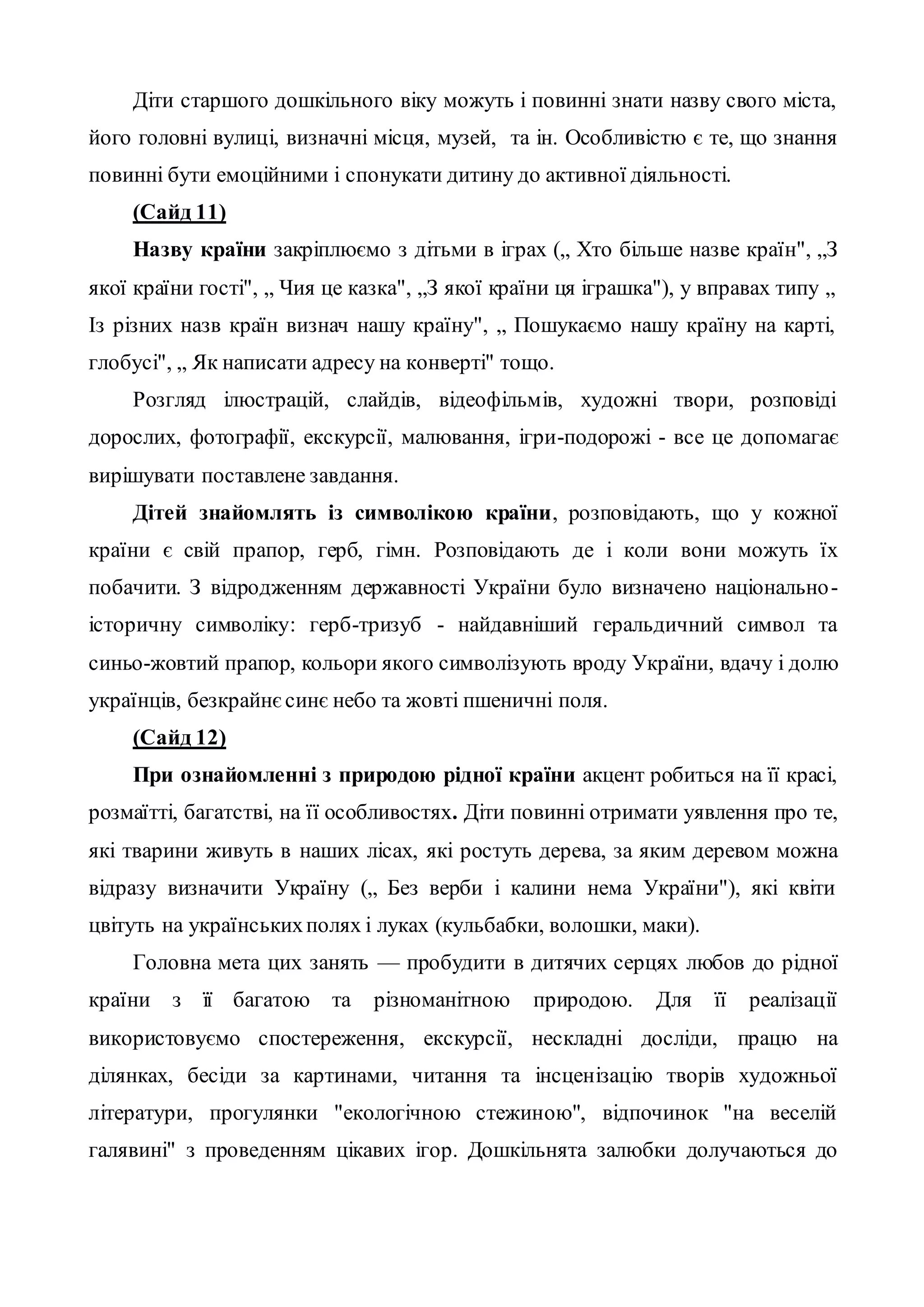 Діти старшого дошкільного віку можуть і повинні знати назву свого міста,
його головні вулиці, визначні місця, музей, та ін. Особливістю є те, що знання
повинні бути емоційними і спонукати дитину до активної діяльності.
(Сайд 11)
Назву країни закріплюємо з дітьми в іграх („ Хто більше назве країн", „З
якої країни гості", „ Чия це казка", „З якої країни ця іграшка"), у вправах типу „
Із різних назв країн визнач нашу країну", „ Пошукаємо нашу країну на карті,
глобусі", „ Як написати адресу на конверті" тощо.
Розгляд ілюстрацій, слайдів, відеофільмів, художні твори, розповіді
дорослих, фотографії, екскурсії, малювання, ігри-подорожі - все це допомагає
вирішувати поставлене завдання.
Дітей знайомлять із символікою країни, розповідають, що у кожної
країни є свій прапор, герб, гімн. Розповідають де і коли вони можуть їх
побачити. З відродженням державності України було визначено національно-
історичну символіку: герб-тризуб - найдавніший геральдичний символ та
синьо-жовтий прапор, кольори якого символізують вроду України, вдачу і долю
українців, безкрайнєсинє небо та жовті пшеничні поля.
(Сайд 12)
При ознайомленні з природою рідної країни акцент робиться на її красі,
розмаїтті, багатстві, на її особливостях. Діти повинні отримати уявлення про те,
які тварини живуть в наших лісах, які ростуть дерева, за яким деревом можна
відразу визначити Україну („ Без верби і калини нема України"), які квіти
цвітуть на українськихполях і луках (кульбабки, волошки, маки).
Головна мета цих занять — пробудити в дитячих серцях любов до рідної
країни з її багатою та різноманітною природою. Для її реалізації
використовуємо спостереження, екскурсії, нескладні досліди, працю на
ділянках, бесіди за картинами, читання та інсценізацію творів художньої
літератури, прогулянки "екологічною стежиною", відпочинок "на веселій
галявині" з проведенням цікавих ігор. Дошкільнята залюбки долучаються до
 