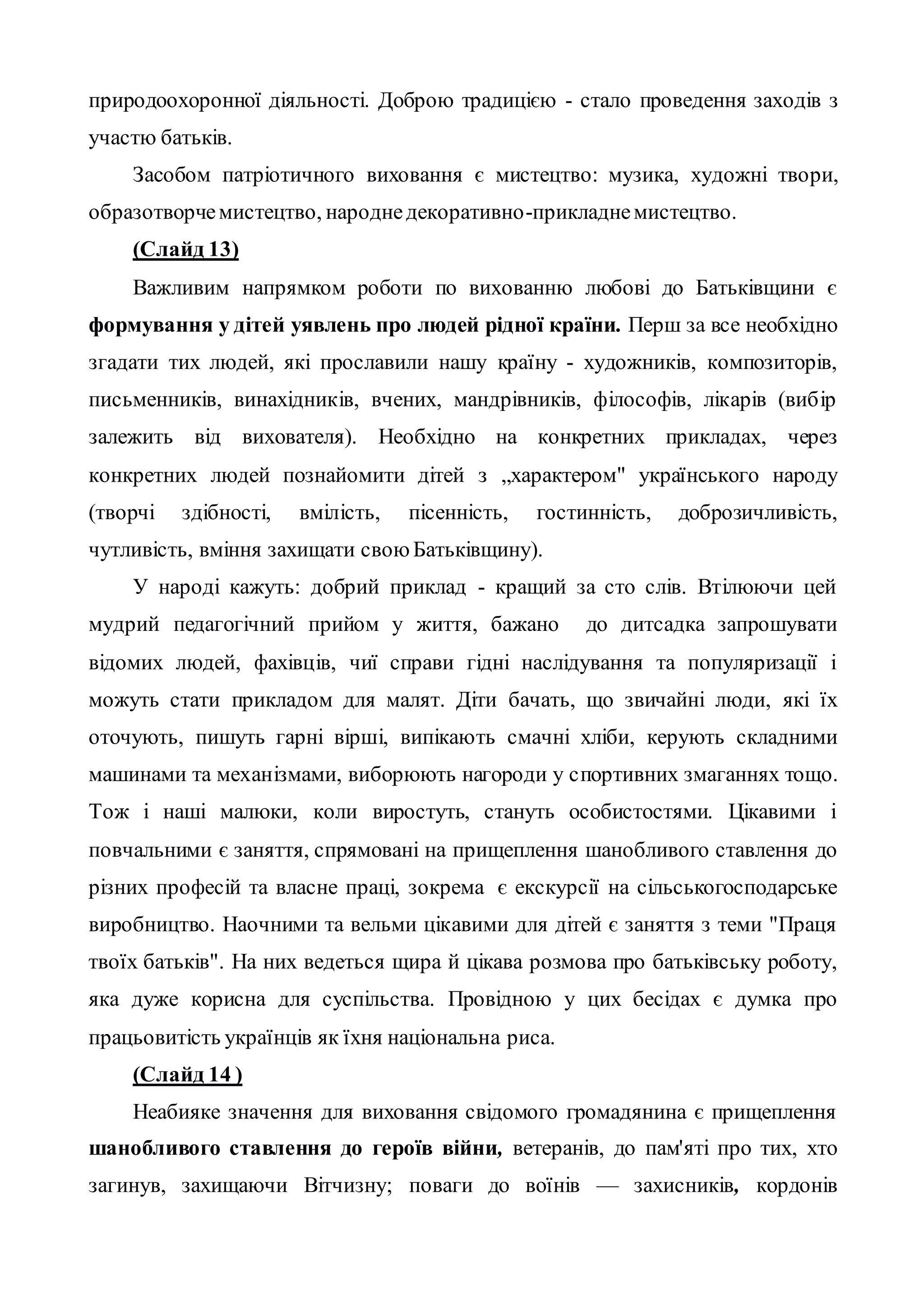 природоохоронної діяльності. Доброю традицією - стало проведення заходів з
участю батьків.
Засобом патріотичного виховання є мистецтво: музика, художні твори,
образотворчемистецтво, народнедекоративно-прикладнемистецтво.
(Слайд 13)
Важливим напрямком роботи по вихованню любові до Батьківщини є
формування у дітей уявлень про людей рідної країни. Перш за все необхідно
згадати тих людей, які прославили нашу країну - художників, композиторів,
письменників, винахідників, вчених, мандрівників, філософів, лікарів (вибір
залежить від вихователя). Необхідно на конкретних прикладах, через
конкретних людей познайомити дітей з „характером" українського народу
(творчі здібності, вмілість, пісенність, гостинність, доброзичливість,
чутливість, вміння захищати свою Батьківщину).
У народі кажуть: добрий приклад - кращий за сто слів. Втілюючи цей
мудрий педагогічний прийом у життя, бажано до дитсадка запрошувати
відомих людей, фахівців, чиї справи гідні наслідування та популяризації і
можуть стати прикладом для малят. Діти бачать, що звичайні люди, які їх
оточують, пишуть гарні вірші, випікають смачні хліби, керують складними
машинами та механізмами, виборюють нагороди у спортивних змаганнях тощо.
Тож і наші малюки, коли виростуть, стануть особистостями. Цікавими і
повчальними є заняття, спрямовані на прищеплення шанобливого ставлення до
різних професій та власне праці, зокрема є екскурсії на сільськогосподарське
виробництво. Наочними та вельми цікавими для дітей є заняття з теми "Праця
твоїх батьків". На них ведеться щира й цікава розмова про батьківську роботу,
яка дуже корисна для суспільства. Провідною у цих бесідах є думка про
працьовитість українців як їхня національна риса.
(Слайд 14 )
Неабияке значення для виховання свідомого громадянина є прищеплення
шанобливого ставлення до героїв війни, ветеранів, до пам'яті про тих, хто
загинув, захищаючи Вітчизну; поваги до воїнів — захисників, кордонів
 