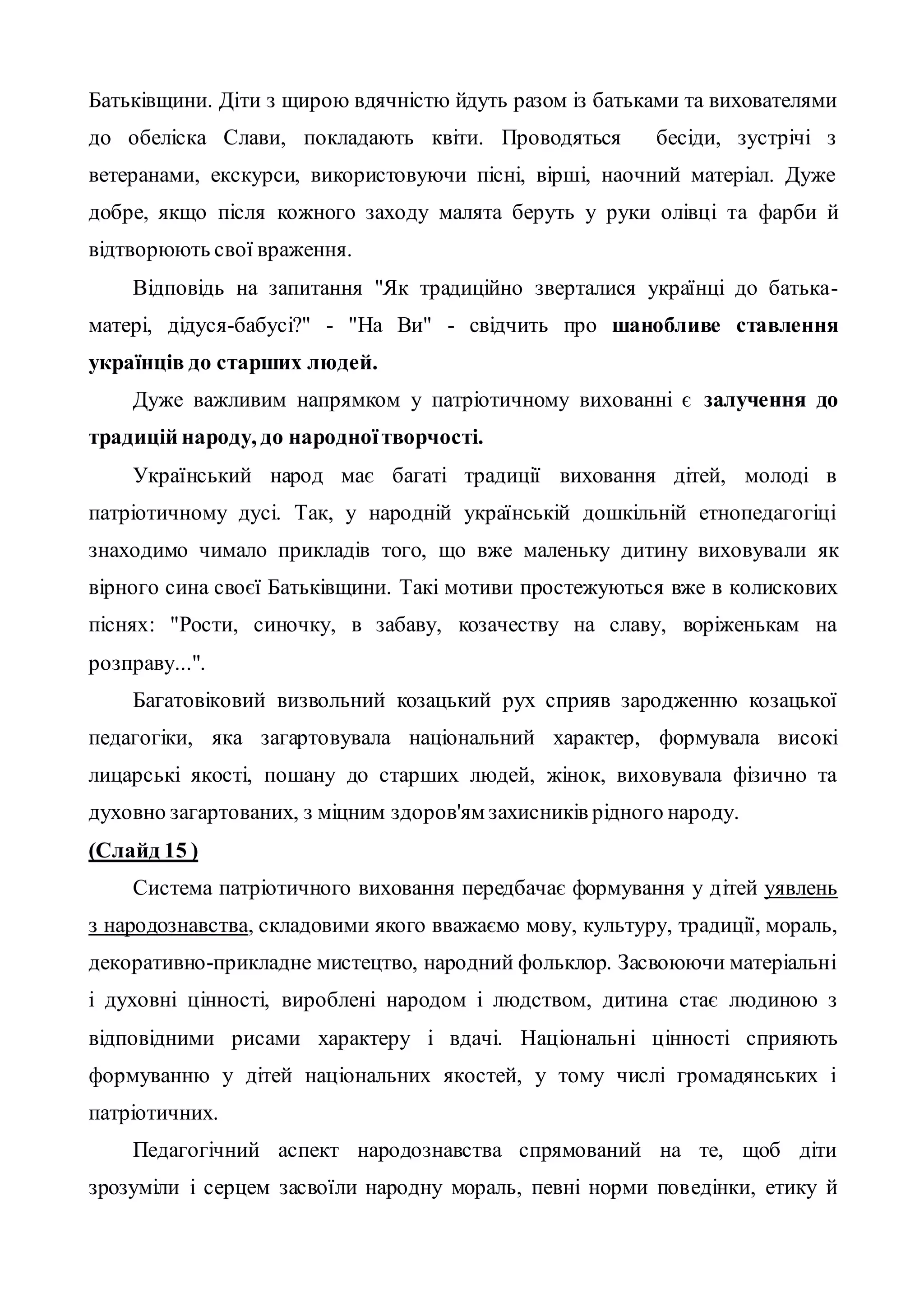 Батьківщини. Діти з щирою вдячністю йдуть разом із батьками та вихователями
до обеліска Слави, покладають квіти. Проводяться бесіди, зустрічі з
ветеранами, екскурси, використовуючи пісні, вірші, наочний матеріал. Дуже
добре, якщо після кожного заходу малята беруть у руки олівці та фарби й
відтворюють свої враження.
Відповідь на запитання "Як традиційно зверталися українці до батька-
матері, дідуся-бабусі?" - "На Ви" - свідчить про шанобливе ставлення
українців до старших людей.
Дуже важливим напрямком у патріотичному вихованні є залучення до
традицій народу, до народноїтворчості.
Український народ має багаті традиції виховання дітей, молоді в
патріотичному дусі. Так, у народній українській дошкільній етнопедагогіці
знаходимо чимало прикладів того, що вже маленьку дитину виховували як
вірного сина своєї Батьківщини. Такі мотиви простежуються вже в колискових
піснях: "Рости, синочку, в забаву, козачеству на славу, воріженькам на
розправу...".
Багатовіковий визвольний козацький рух сприяв зародженню козацької
педагогіки, яка загартовувала національний характер, формувала високі
лицарські якості, пошану до старших людей, жінок, виховувала фізично та
духовно загартованих, з міцним здоров'ям захисників рідного народу.
(Слайд 15 )
Система патріотичного виховання передбачає формування у дітей уявлень
з народознавства, складовими якого вважаємо мову, культуру, традиції, мораль,
декоративно-прикладне мистецтво, народний фольклор. Засвоюючи матеріальні
і духовні цінності, вироблені народом і людством, дитина стає людиною з
відповідними рисами характеру і вдачі. Національні цінності сприяють
формуванню у дітей національних якостей, у тому числі громадянських і
патріотичних.
Педагогічний аспект народознавства спрямований на те, щоб діти
зрозуміли і серцем засвоїли народну мораль, певні норми поведінки, етику й
 