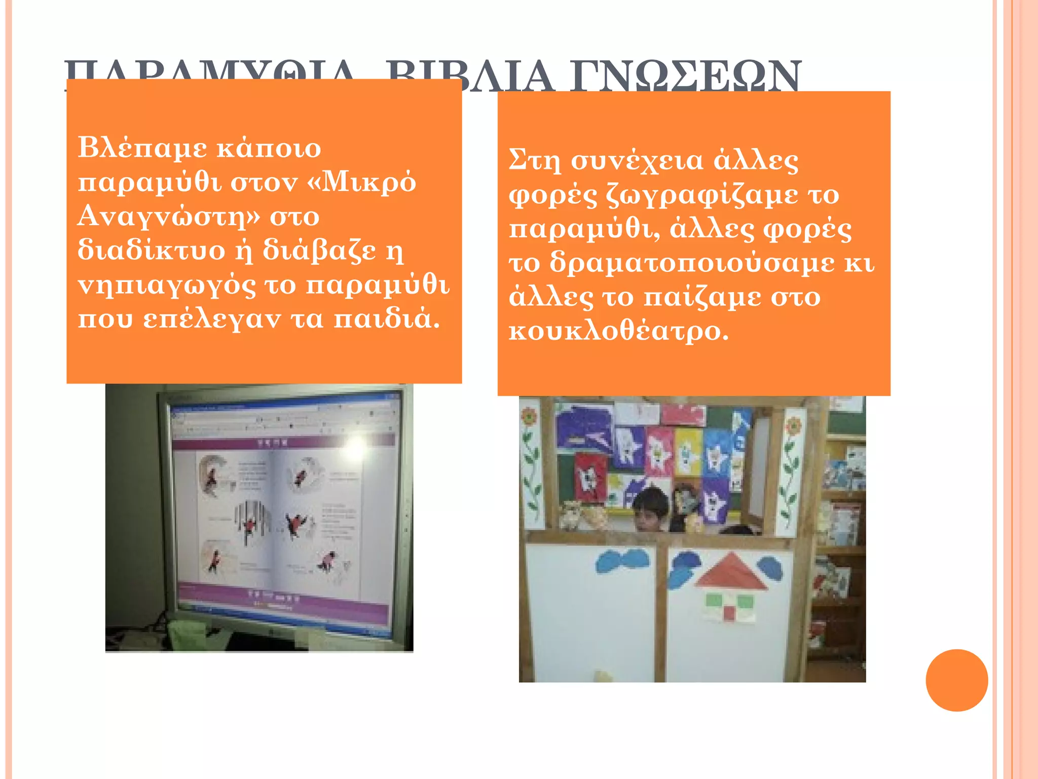 ΠΑΡΑΜΥΘΙΑ, ΒΙΒΛΙΑ ΓΝΩΣΕΩΝ
Βλέπαμε κάποιο
παραμύθι στον «Μικρό
Αναγνώστη» στο
διαδίκτυο ή διάβαζε η
νηπιαγωγός το παραμύθι
που επέλεγαν τα παιδιά.
Στη συνέχεια άλλες
φορές ζωγραφίζαμε το
παραμύθι, άλλες φορές
το δραματοποιούσαμε κι
άλλες το παίζαμε στο
κουκλοθέατρο.
 