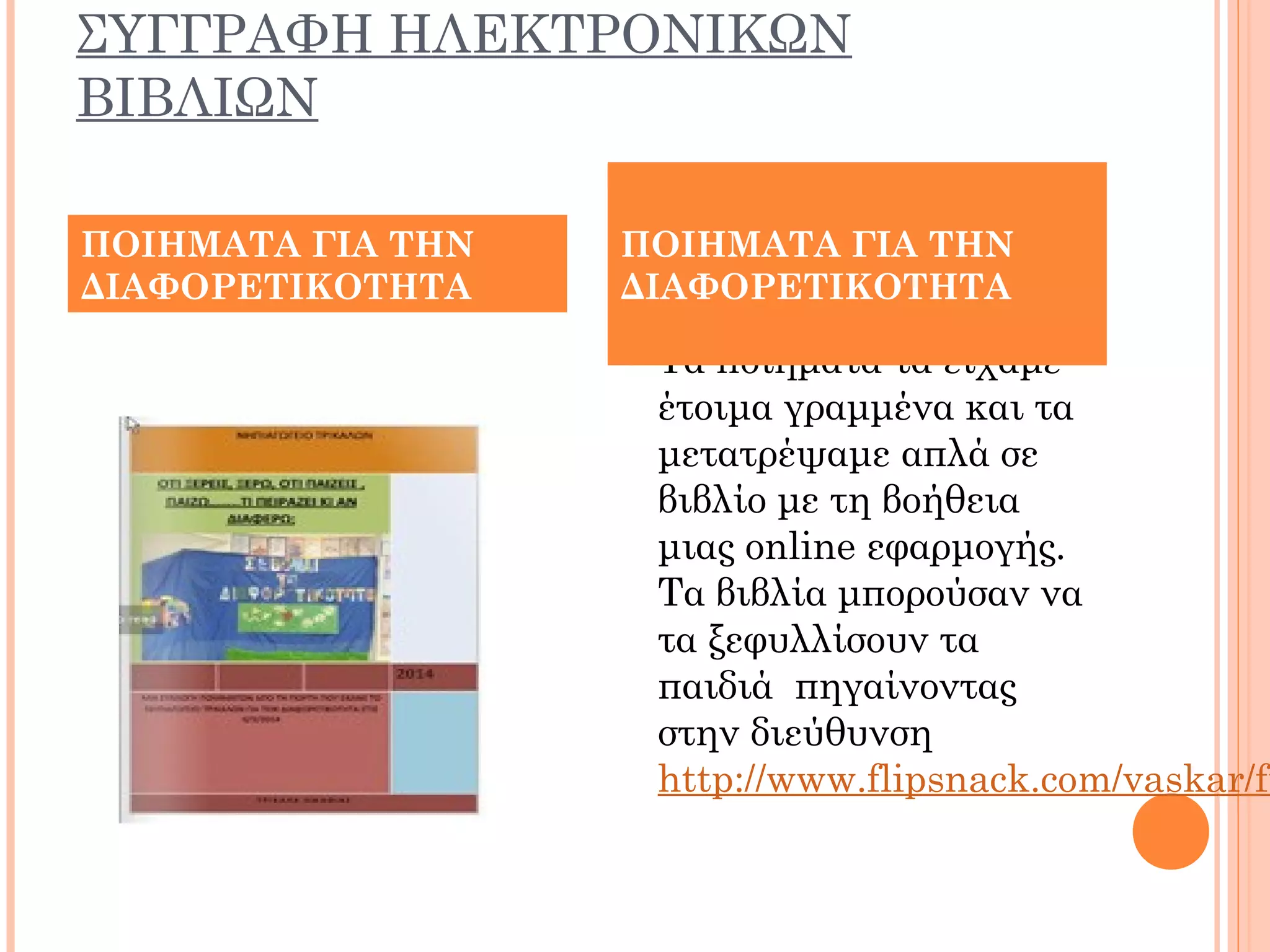 ΣΥΓΓΡΑΦΗ ΗΛΕΚΤΡΟΝΙΚΩΝ
ΒΙΒΛΙΩΝ
 Τα ποιήματα τα είχαμε
έτοιμα γραμμένα και τα
μετατρέψαμε απλά σε
βιβλίο με τη βοήθεια
μιας online εφαρμογής.
Τα βιβλία μπορούσαν να
τα ξεφυλλίσουν τα
παιδιά πηγαίνοντας
στην διεύθυνση
http://www.flipsnack.com/vaskar/fu
ΠΟΙΗΜΑΤΑ ΓΙΑ ΤΗΝ
ΔΙΑΦΟΡΕΤΙΚΟΤΗΤΑ
ΠΟΙΗΜΑΤΑ ΓΙΑ ΤΗΝ
ΔΙΑΦΟΡΕΤΙΚΟΤΗΤΑ
 