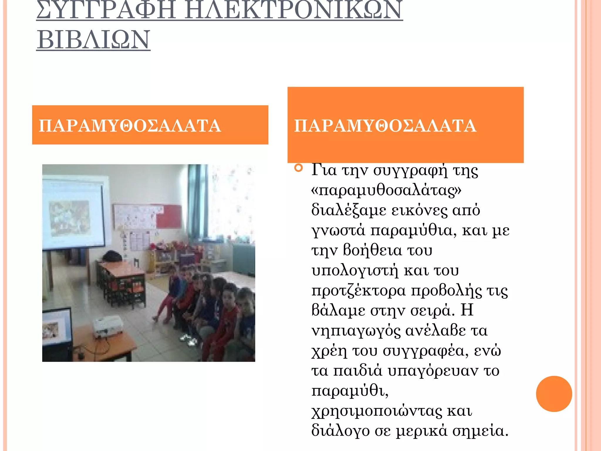 ΣΥΓΓΡΑΦΗ ΗΛΕΚΤΡΟΝΙΚΩΝ
ΒΙΒΛΙΩΝ
 Για την συγγραφή της
«παραμυθοσαλάτας»
διαλέξαμε εικόνες από
γνωστά παραμύθια, και με
την βοήθεια του
υπολογιστή και του
προτζέκτορα προβολής τις
βάλαμε στην σειρά. Η
νηπιαγωγός ανέλαβε τα
χρέη του συγγραφέα, ενώ
τα παιδιά υπαγόρευαν το
παραμύθι,
χρησιμοποιώντας και
διάλογο σε μερικά σημεία.
ΠΑΡΑΜΥΘΟΣΑΛΑΤΑ ΠΑΡΑΜΥΘΟΣΑΛΑΤΑ
 