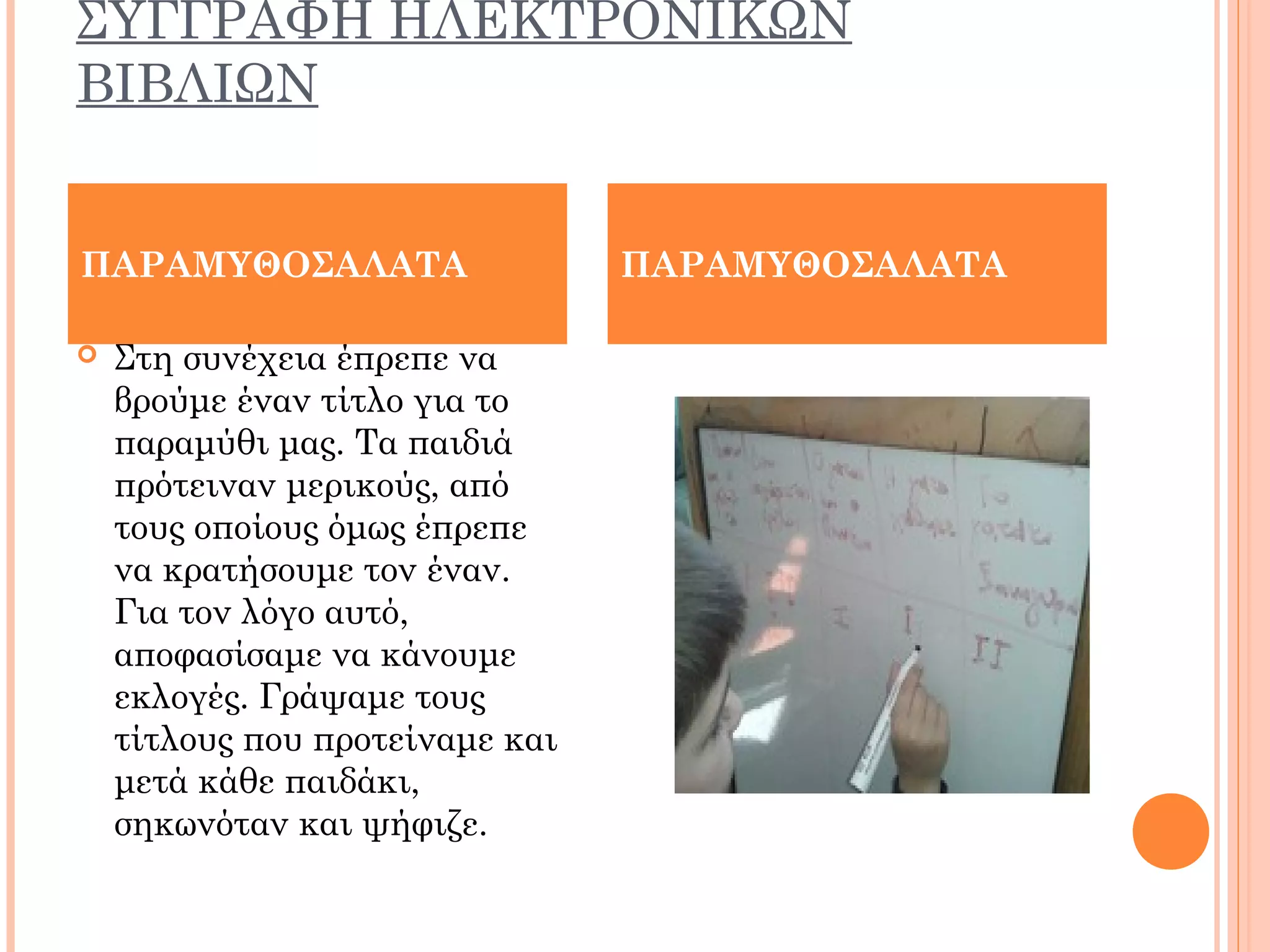 ΣΥΓΓΡΑΦΗ ΗΛΕΚΤΡΟΝΙΚΩΝ
ΒΙΒΛΙΩΝ
 Στη συνέχεια έπρεπε να
βρούμε έναν τίτλο για το
παραμύθι μας. Τα παιδιά
πρότειναν μερικούς, από
τους οποίους όμως έπρεπε
να κρατήσουμε τον έναν.
Για τον λόγο αυτό,
αποφασίσαμε να κάνουμε
εκλογές. Γράψαμε τους
τίτλους που προτείναμε και
μετά κάθε παιδάκι,
σηκωνόταν και ψήφιζε.
ΠΑΡΑΜΥΘΟΣΑΛΑΤΑ ΠΑΡΑΜΥΘΟΣΑΛΑΤΑ
 