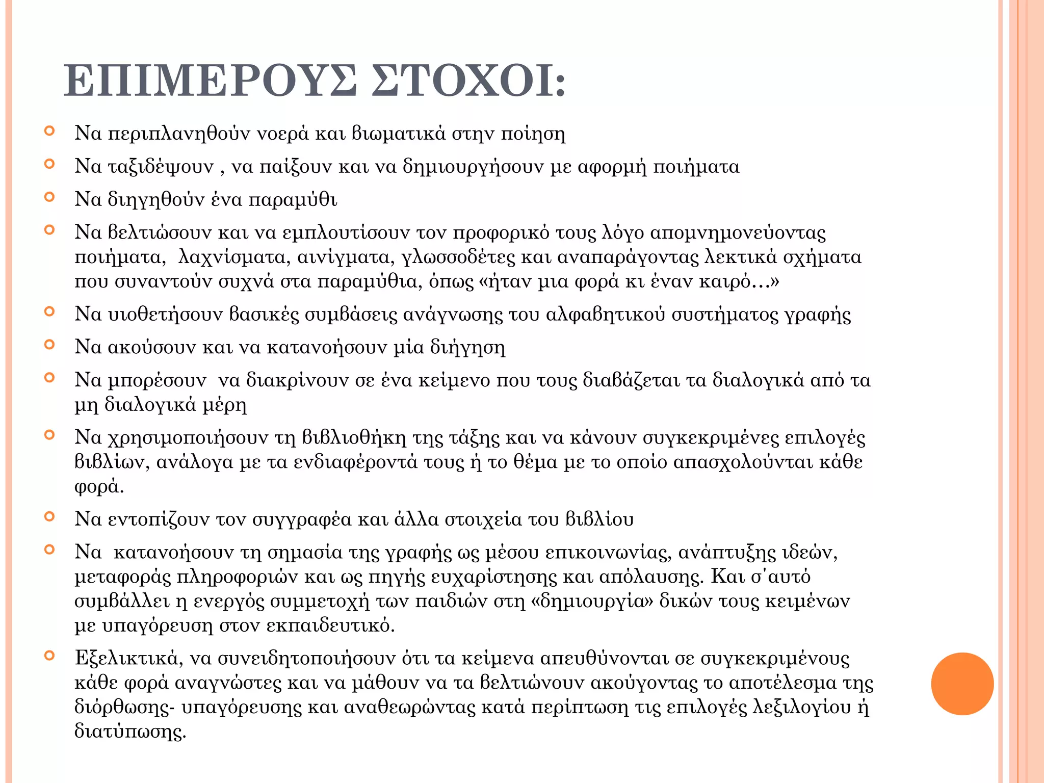 ΕΠΙΜΕΡΟΥΣ ΣΤΟΧΟΙ:
 Να περιπλανηθούν νοερά και βιωματικά στην ποίηση
 Να ταξιδέψουν , να παίξουν και να δημιουργήσουν με αφορμή ποιήματα
 Να διηγηθούν ένα παραμύθι
 Να βελτιώσουν και να εμπλουτίσουν τον προφορικό τους λόγο απομνημονεύοντας
ποιήματα, λαχνίσματα, αινίγματα, γλωσσοδέτες και αναπαράγοντας λεκτικά σχήματα
που συναντούν συχνά στα παραμύθια, όπως «ήταν μια φορά κι έναν καιρό…»
 Να υιοθετήσουν βασικές συμβάσεις ανάγνωσης του αλφαβητικού συστήματος γραφής
 Να ακούσουν και να κατανοήσουν μία διήγηση
 Να μπορέσουν να διακρίνουν σε ένα κείμενο που τους διαβάζεται τα διαλογικά από τα
μη διαλογικά μέρη
 Να χρησιμοποιήσουν τη βιβλιοθήκη της τάξης και να κάνουν συγκεκριμένες επιλογές
βιβλίων, ανάλογα με τα ενδιαφέροντά τους ή το θέμα με το οποίο απασχολούνται κάθε
φορά.
 Να εντοπίζουν τον συγγραφέα και άλλα στοιχεία του βιβλίου
 Να κατανοήσουν τη σημασία της γραφής ως μέσου επικοινωνίας, ανάπτυξης ιδεών,
μεταφοράς πληροφοριών και ως πηγής ευχαρίστησης και απόλαυσης. Και σ΄αυτό
συμβάλλει η ενεργός συμμετοχή των παιδιών στη «δημιουργία» δικών τους κειμένων
με υπαγόρευση στον εκπαιδευτικό.
 Εξελικτικά, να συνειδητοποιήσουν ότι τα κείμενα απευθύνονται σε συγκεκριμένους
κάθε φορά αναγνώστες και να μάθουν να τα βελτιώνουν ακούγοντας το αποτέλεσμα της
διόρθωσης- υπαγόρευσης και αναθεωρώντας κατά περίπτωση τις επιλογές λεξιλογίου ή
διατύπωσης.
 