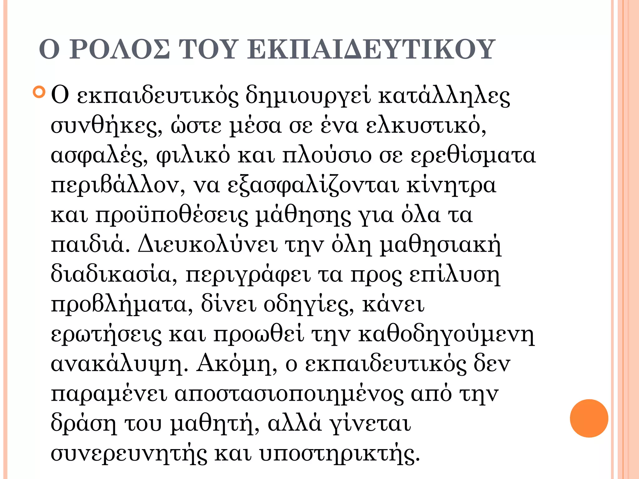 Ο ΡΟΛΟΣ ΤΟΥ ΕΚΠΑΙΔΕΥΤΙΚΟΥ
 Ο εκπαιδευτικός δημιουργεί κατάλληλες
συνθήκες, ώστε μέσα σε ένα ελκυστικό,
ασφαλές, φιλικό και πλούσιο σε ερεθίσματα
περιβάλλον, να εξασφαλίζονται κίνητρα
και προϋποθέσεις μάθησης για όλα τα
παιδιά. Διευκολύνει την όλη μαθησιακή
διαδικασία, περιγράφει τα προς επίλυση
προβλήματα, δίνει οδηγίες, κάνει
ερωτήσεις και προωθεί την καθοδηγούμενη
ανακάλυψη. Ακόμη, ο εκπαιδευτικός δεν
παραμένει αποστασιοποιημένος από την
δράση του μαθητή, αλλά γίνεται
συνερευνητής και υποστηρικτής.
 