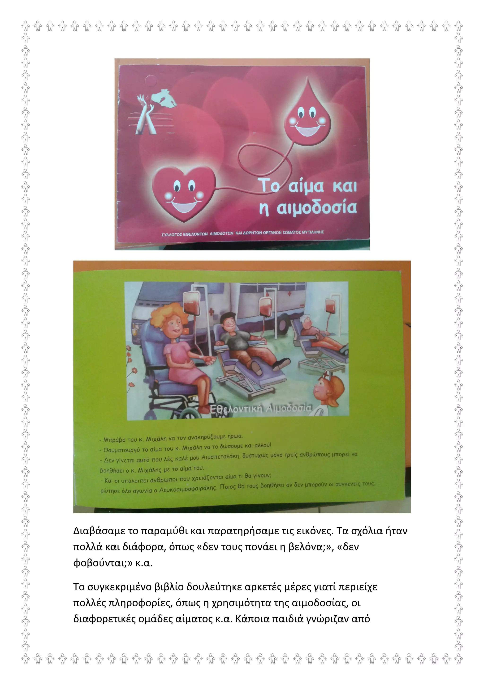 Διαβάσαμε το παραμύθι και παρατηρήσαμε τις εικόνες. Τα σχόλια ήταν
πολλά και διάφορα, όπως «δεν τους πονάει η βελόνα;», «δεν
φοβούνται;» κ.α.
Το συγκεκριμένο βιβλίο δουλεύτηκε αρκετές μέρες γιατί περιείχε
πολλές πληροφορίες, όπως η χρησιμότητα της αιμοδοσίας, οι
διαφορετικές ομάδες αίματος κ.α. Κάποια παιδιά γνώριζαν από
 