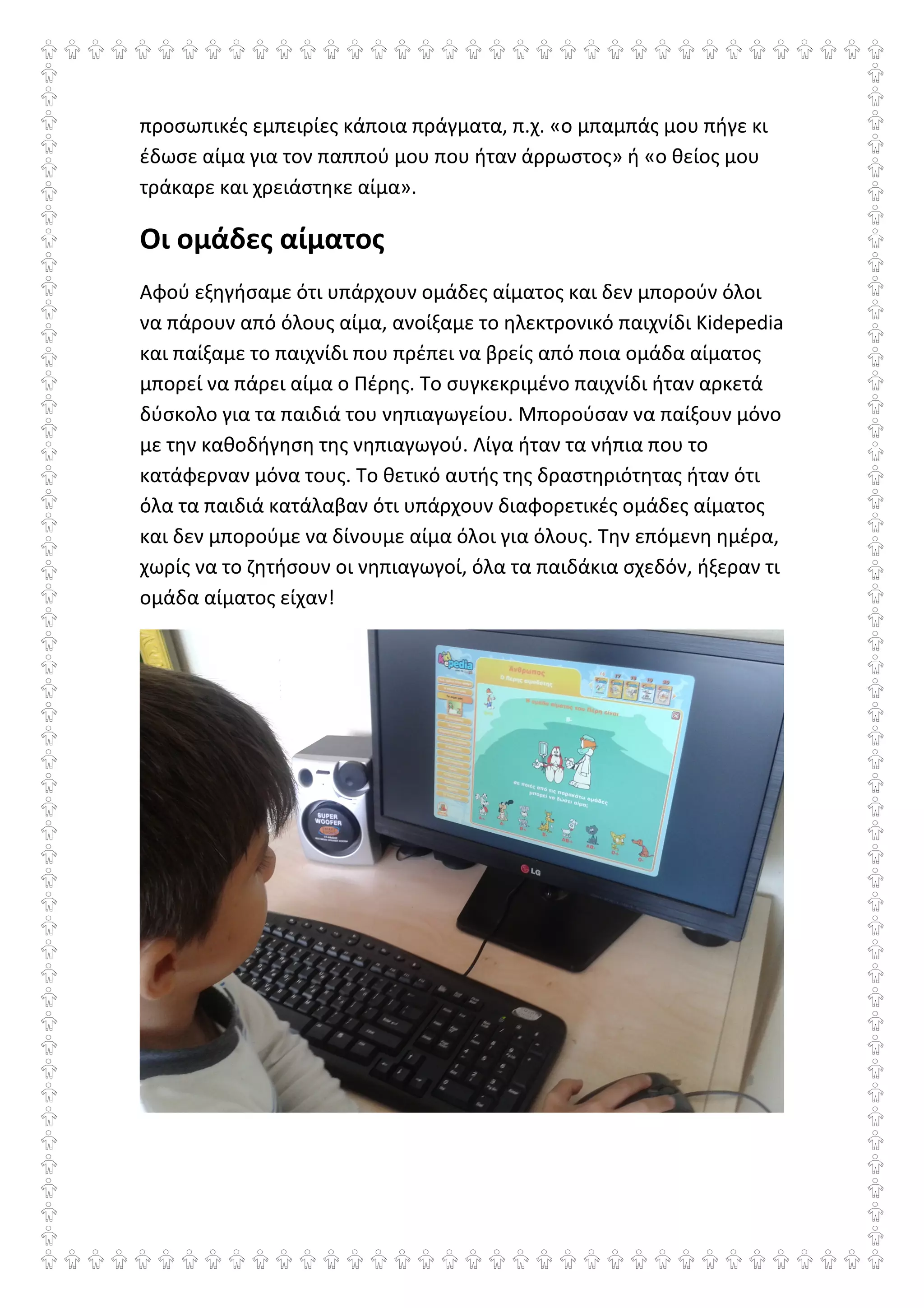 προσωπικές εμπειρίες κάποια πράγματα, π.χ. «ο μπαμπάς μου πήγε κι
έδωσε αίμα για τον παππού μου που ήταν άρρωστος» ή «ο θείος μου
τράκαρε και χρειάστηκε αίμα».
Οι ομάδες αίματος
Αφού εξηγήσαμε ότι υπάρχουν ομάδες αίματος και δεν μπορούν όλοι
να πάρουν από όλους αίμα, ανοίξαμε το ηλεκτρονικό παιχνίδι Kidepedia
και παίξαμε το παιχνίδι που πρέπει να βρείς από ποια ομάδα αίματος
μπορεί να πάρει αίμα ο Πέρης. Το συγκεκριμένο παιχνίδι ήταν αρκετά
δύσκολο για τα παιδιά του νηπιαγωγείου. Μπορούσαν να παίξουν μόνο
με την καθοδήγηση της νηπιαγωγού. Λίγα ήταν τα νήπια που το
κατάφερναν μόνα τους. Το θετικό αυτής της δραστηριότητας ήταν ότι
όλα τα παιδιά κατάλαβαν ότι υπάρχουν διαφορετικές ομάδες αίματος
και δεν μπορούμε να δίνουμε αίμα όλοι για όλους. Την επόμενη ημέρα,
χωρίς να το ζητήσουν οι νηπιαγωγοί, όλα τα παιδάκια σχεδόν, ήξεραν τι
ομάδα αίματος είχαν!
 