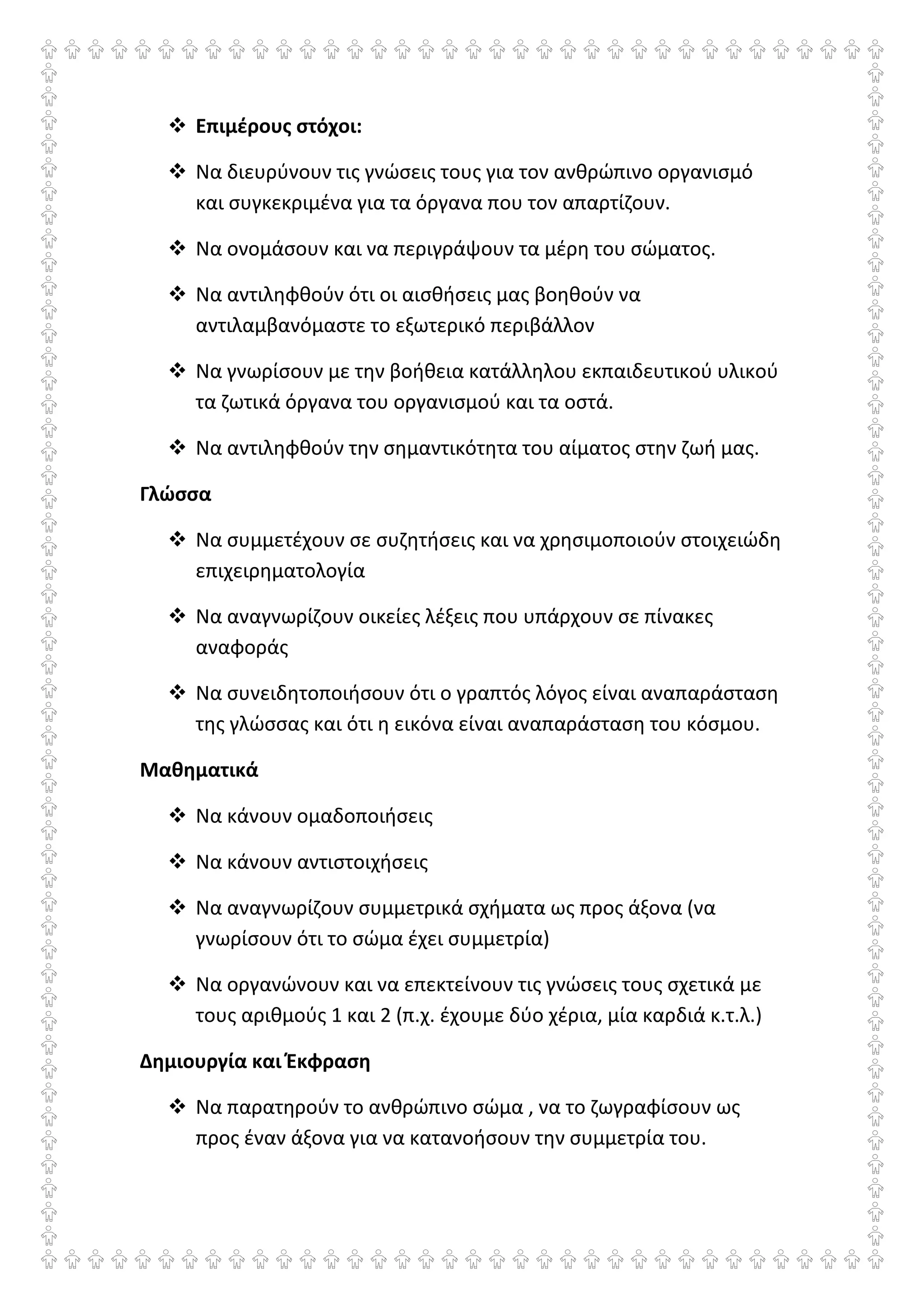 Επιμέρους στόχοι:
Να διευρύνουν τις γνώσεις τους για τον ανθρώπινο οργανισμό
και συγκεκριμένα για τα όργανα που τον απαρτίζουν.
Να ονομάσουν και να περιγράψουν τα μέρη του σώματος.
Να αντιληφθούν ότι οι αισθήσεις μας βοηθούν να
αντιλαμβανόμαστε το εξωτερικό περιβάλλον
Να γνωρίσουν με την βοήθεια κατάλληλου εκπαιδευτικού υλικού
τα ζωτικά όργανα του οργανισμού και τα οστά.
Να αντιληφθούν την σημαντικότητα του αίματος στην ζωή μας.
Γλώσσα
Να συμμετέχουν σε συζητήσεις και να χρησιμοποιούν στοιχειώδη
επιχειρηματολογία
Να αναγνωρίζουν οικείες λέξεις που υπάρχουν σε πίνακες
αναφοράς
Να συνειδητοποιήσουν ότι ο γραπτός λόγος είναι αναπαράσταση
της γλώσσας και ότι η εικόνα είναι αναπαράσταση του κόσμου.
Μαθηματικά
Να κάνουν ομαδοποιήσεις
Να κάνουν αντιστοιχήσεις
Να αναγνωρίζουν συμμετρικά σχήματα ως προς άξονα (να
γνωρίσουν ότι το σώμα έχει συμμετρία)
Να οργανώνουν και να επεκτείνουν τις γνώσεις τους σχετικά με
τους αριθμούς 1 και 2 (π.χ. έχουμε δύο χέρια, μία καρδιά κ.τ.λ.)
Δημιουργία και Έκφραση
Να παρατηρούν το ανθρώπινο σώμα , να το ζωγραφίσουν ως
προς έναν άξονα για να κατανοήσουν την συμμετρία του.
 