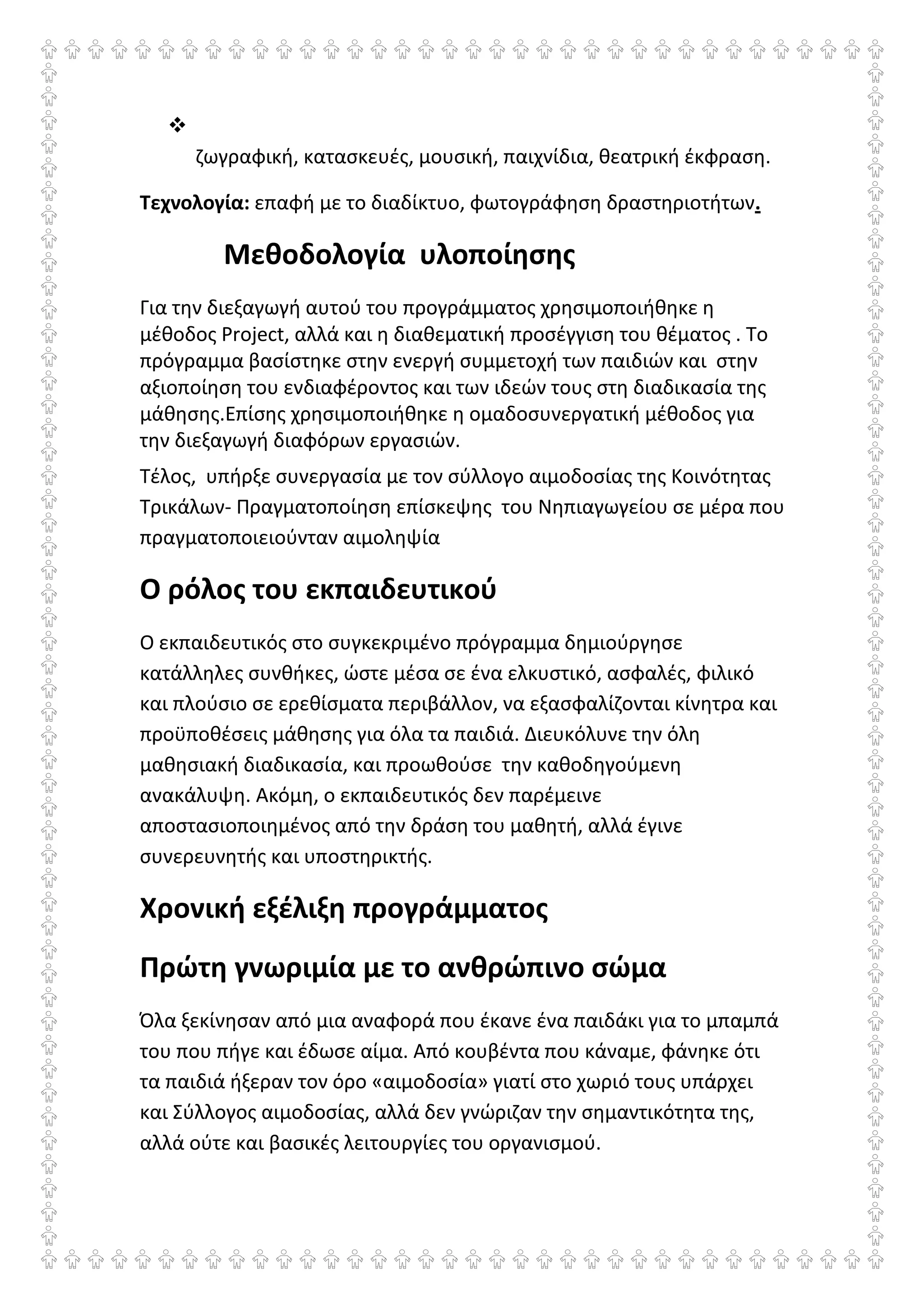 ζωγραφική, κατασκευές, μουσική, παιχνίδια, θεατρική έκφραση.
Τεχνολογία: επαφή με το διαδίκτυο, φωτογράφηση δραστηριοτήτων.
Μεθοδολογία υλοποίησης
Για την διεξαγωγή αυτού του προγράμματος χρησιμοποιήθηκε η
μέθοδος Project, αλλά και η διαθεματική προσέγγιση του θέματος . Το
πρόγραμμα βασίστηκε στην ενεργή συμμετοχή των παιδιών και στην
αξιοποίηση του ενδιαφέροντος και των ιδεών τους στη διαδικασία της
μάθησης.Επίσης χρησιμοποιήθηκε η ομαδοσυνεργατική μέθοδος για
την διεξαγωγή διαφόρων εργασιών.
Τέλος, υπήρξε συνεργασία με τον σύλλογο αιμοδοσίας της Κοινότητας
Τρικάλων- Πραγματοποίηση επίσκεψης του Νηπιαγωγείου σε μέρα που
πραγματοποιειούνταν αιμοληψία
Ο ρόλος του εκπαιδευτικού
Ο εκπαιδευτικός στο συγκεκριμένο πρόγραμμα δημιούργησε
κατάλληλες συνθήκες, ώστε μέσα σε ένα ελκυστικό, ασφαλές, φιλικό
και πλούσιο σε ερεθίσματα περιβάλλον, να εξασφαλίζονται κίνητρα και
προϋποθέσεις μάθησης για όλα τα παιδιά. Διευκόλυνε την όλη
μαθησιακή διαδικασία, και προωθούσε την καθοδηγούμενη
ανακάλυψη. Ακόμη, ο εκπαιδευτικός δεν παρέμεινε
αποστασιοποιημένος από την δράση του μαθητή, αλλά έγινε
συνερευνητής και υποστηρικτής.
Χρονική εξέλιξη προγράμματος
Πρώτη γνωριμία με το ανθρώπινο σώμα
Όλα ξεκίνησαν από μια αναφορά που έκανε ένα παιδάκι για το μπαμπά
του που πήγε και έδωσε αίμα. Από κουβέντα που κάναμε, φάνηκε ότι
τα παιδιά ήξεραν τον όρο «αιμοδοσία» γιατί στο χωριό τους υπάρχει
και Σύλλογος αιμοδοσίας, αλλά δεν γνώριζαν την σημαντικότητα της,
αλλά ούτε και βασικές λειτουργίες του οργανισμού.
 