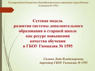 ГосударственноебюджетноеобщеобразовательноеучреждениегородаМосквы
«Гимназия№1595»
Силина Лада Владимировна,
директор ГБОУ Гимназия № 1595
Сетевая модель
развития системы дополнительного
образования в старшей школе
как ресурс повышения
качества обучения
в ГБОУ Гимназия № 1595
 