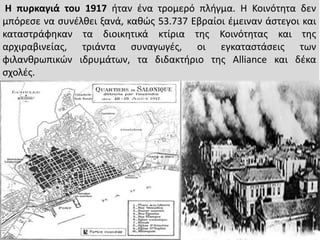 Η πυρκαγιά του 1917 ιταν ζνα τρομερό πλιγμα. Η Κοινότθτα δεν
μπόρεςε να ςυνζλκει ξανά, κακϊσ 53.737 Εβραίοι ζμειναν άςτεγο...