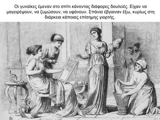 Oι γυναίκες έμεναν στο σπίτι κάνοντας διάφορες δουλειές. Είχαν να
μαγειρέψουν, να ζυμώσουν, να υφάνουν. Σπάνια έβγαιναν έξω, κυρίως στη
διάρκεια κάποιας επίσημης γιορτής.
 