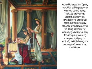 Αυτό δε σημαίνει όμως
πως δεν ενδιαφέρονταν
για τον εαυτό τους.
Πολλές ντύνονταν
ωραία, βάφονταν,
άλλαζαν το χτένισμά
τους. Κάποιες είχαν
πολλές υπηρέτριες για
να τους κάνουν τις
δουλειές. Αντίθετα στη
Σπάρτη οι γυναίκες
έπαιρναν μέρος σε
πολλές εκδηλώσεις και
συμπεριφέρονταν πιο
ελεύθερα.
 