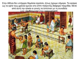 Στην Αθήνα δεν υπήρχαν δημόσια σχολεία, όπως έχουμε σήμερα. Τα αγόρια
ως τα εφτά τους χρόνια έμεναν στο σπίτι παίζοντας διάφορα παιχνίδια. Μετά
από αυτή την ηλικία οι γονείς τα έστελναν με τη συνοδεία
ενός παιδαγωγού στον γραμματιστή.
 