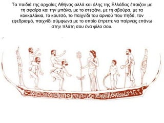 Τα παιδιά της αρχαίας Αθήνας αλλά και όλης της Ελλάδας έπαιζαν με
τη σφαίρα και την μπάλα, με το στεφάνι, με τη σβούρα, με τα
κοκκαλάκια, το κουτσό, το παιχνίδι του αρνιού που πηδά, τον
εφεδρισμό, παιχνίδι σύμφωνα με το οποίο έπρεπε να παίρνεις επάνω
στην πλάτη σου ένα φίλο σου.
 