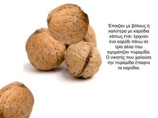 Έπαιζαν με βόλους ή
καλύτερα με καρύδια
κάπως έτσι: έριχναν
ένα καρύδι πάνω σε
τρία άλλα που
σχημάτιζαν πυραμίδα.
O νικητής που χαλούσε
την πυραμίδα έπαιρνε
τα καρύδια.
 