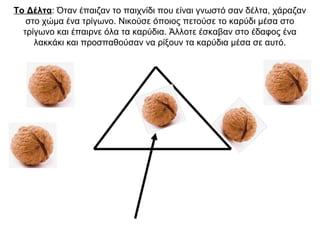 Το Δέλτα: Όταν έπαιζαν το παιχνίδι που είναι γνωστό σαν δέλτα, χάραζαν
στο χώμα ένα τρίγωνο. Νικούσε όποιος πετούσε το καρύδι μέσα στο
τρίγωνο και έπαιρνε όλα τα καρύδια. Άλλοτε έσκαβαν στο έδαφος ένα
λακκάκι και προσπαθούσαν να ρίξουν τα καρύδια μέσα σε αυτό.
 