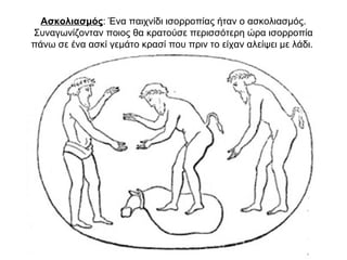 Ασκολιασμός: Ένα παιχνίδι ισορροπίας ήταν ο ασκολιασμός.
Συναγωνίζονταν ποιος θα κρατούσε περισσότερη ώρα ισορροπία
πάνω σε ένα ασκί γεμάτο κρασί που πριν το είχαν αλείψει με λάδι.
 