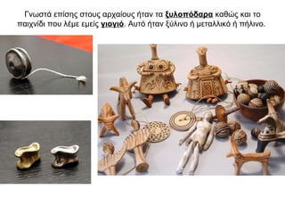 Γνωστά επίσης στους αρχαίους ήταν τα ξυλοπόδαρα καθώς και το
παιχνίδι που λέμε εμείς γιογιό. Αυτό ήταν ξύλινο ή μεταλλικό ή πήλινο.
 