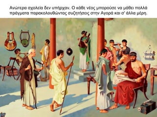 Ανώτερα σχολεία δεν υπήρχαν. O κάθε νέος μπορούσε να μάθει πολλά
πράγματα παρακολουθώντας συζητήσεις στην Αγορά και σ' άλλα μέρη.
 